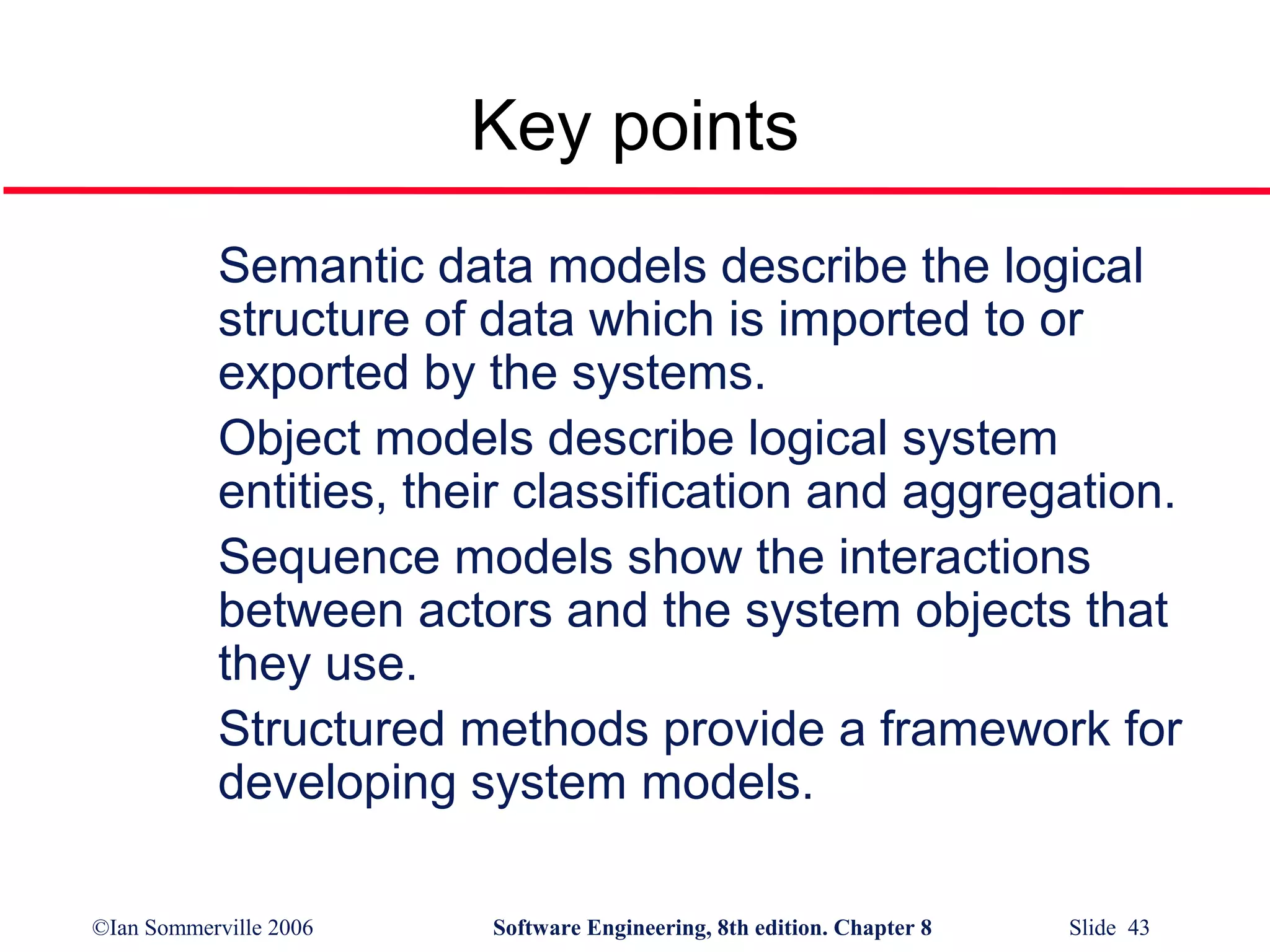 Key points
Semantic data models describe the logical
structure of data which is imported to or
exported by the systems.
Object models describe logical system
entities, their classification and aggregation.
Sequence models show the interactions
between actors and the system objects that
they use.
Structured methods provide a framework for
developing system models.
©Ian Sommerville 2006

Software Engineering, 8th edition. Chapter 8

Slide 43

 