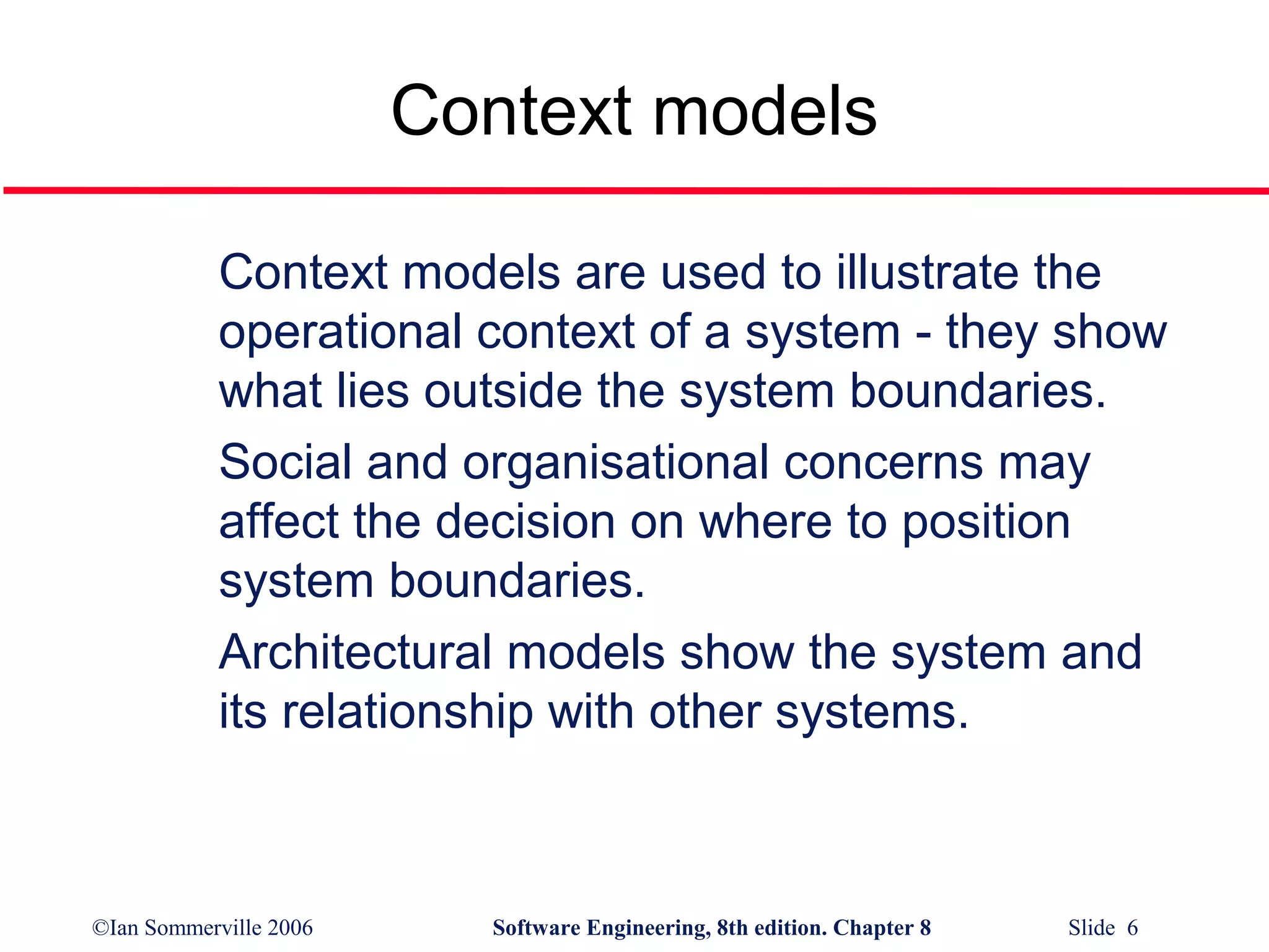 Context models
Context models are used to illustrate the
operational context of a system - they show
what lies outside the system boundaries.
Social and organisational concerns may
affect the decision on where to position
system boundaries.
Architectural models show the system and
its relationship with other systems.

©Ian Sommerville 2006

Software Engineering, 8th edition. Chapter 8

Slide 6

 