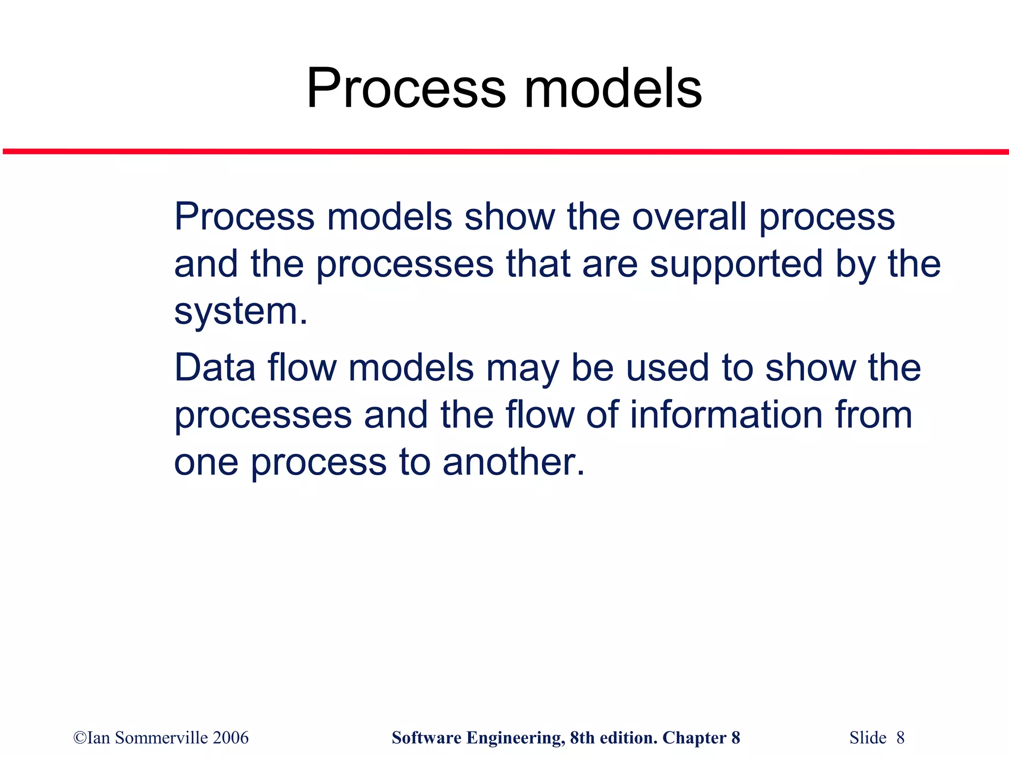 Process models
Process models show the overall process
and the processes that are supported by the
system.
Data flow models may be used to show the
processes and the flow of information from
one process to another.

©Ian Sommerville 2006

Software Engineering, 8th edition. Chapter 8

Slide 8

 