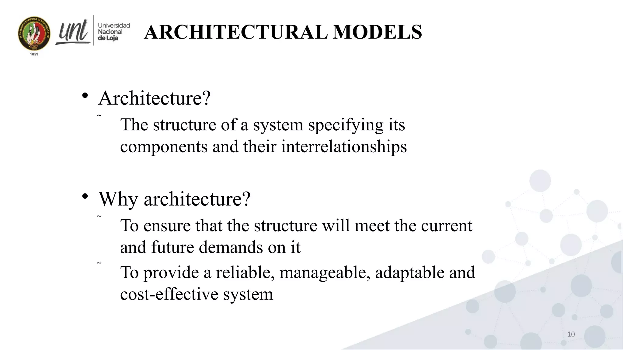 10
ARCHITECTURAL MODELS

Architecture?
 The structure of a system specifying its
components and their interrelationships

Why architecture?
 To ensure that the structure will meet the current
and future demands on it
 To provide a reliable, manageable, adaptable and
cost-effective system
 