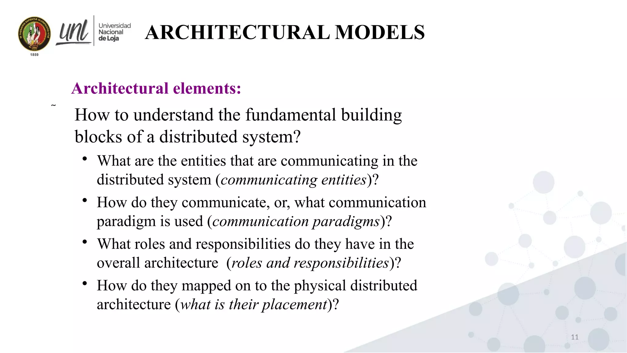11
ARCHITECTURAL MODELS
 How to understand the fundamental building
blocks of a distributed system?

What are the entities that are communicating in the
distributed system (communicating entities)?

How do they communicate, or, what communication
paradigm is used (communication paradigms)?

What roles and responsibilities do they have in the
overall architecture (roles and responsibilities)?

How do they mapped on to the physical distributed
architecture (what is their placement)?
Architectural elements:
 