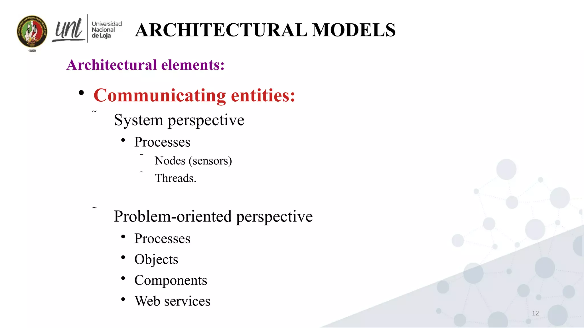 12
ARCHITECTURAL MODELS
Architectural elements:

Communicating entities:
 System perspective

Processes
 Nodes (sensors)
 Threads.
 Problem-oriented perspective

Processes

Objects

Components

Web services
 