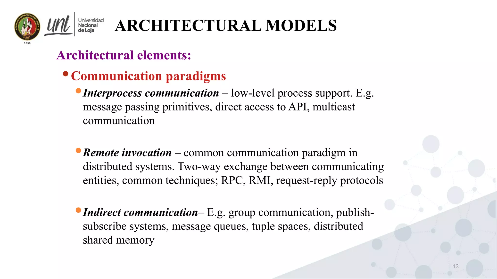 13
ARCHITECTURAL MODELS
Architectural elements:
Communication paradigms
Interprocess communication – low-level process support. E.g.
message passing primitives, direct access to API, multicast
communication
Remote invocation – common communication paradigm in
distributed systems. Two-way exchange between communicating
entities, common techniques; RPC, RMI, request-reply protocols
Indirect communication– E.g. group communication, publish-
subscribe systems, message queues, tuple spaces, distributed
shared memory
 
