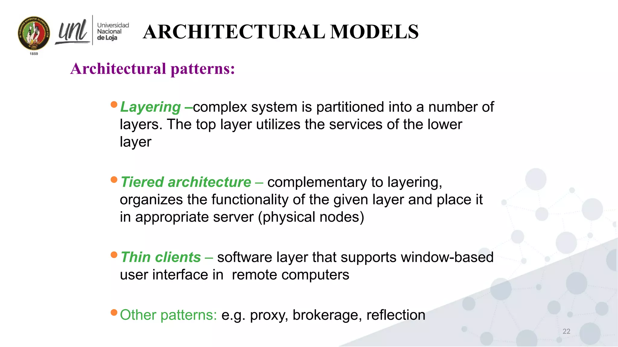 22
ARCHITECTURAL MODELS
Architectural patterns:
Layering –complex system is partitioned into a number of
layers. The top layer utilizes the services of the lower
layer
Tiered architecture – complementary to layering,
organizes the functionality of the given layer and place it
in appropriate server (physical nodes)
Thin clients – software layer that supports window-based
user interface in remote computers
Other patterns: e.g. proxy, brokerage, reflection
 