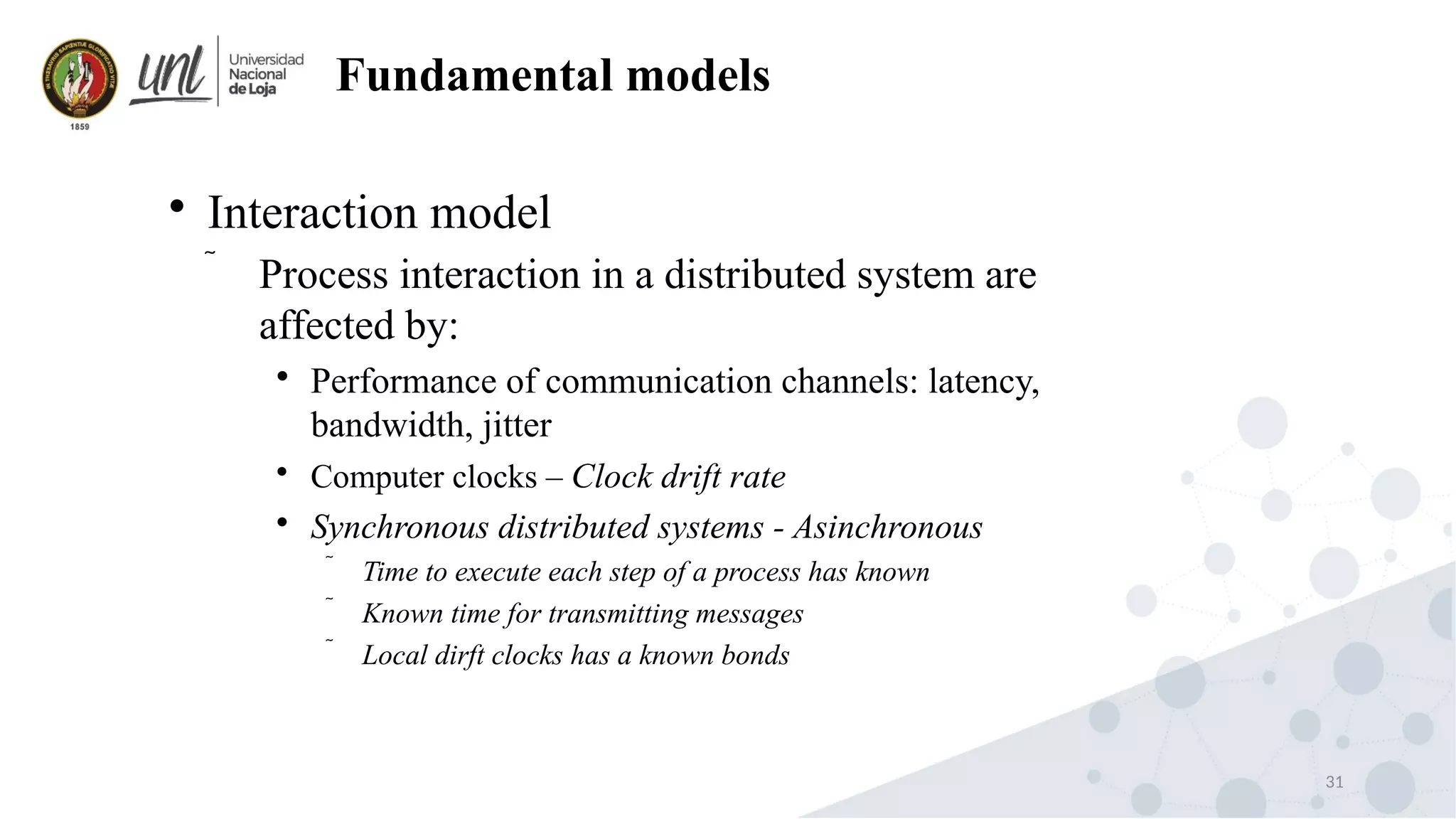 31
Fundamental models

Interaction model
 Process interaction in a distributed system are
affected by:

Performance of communication channels: latency,
bandwidth, jitter

Computer clocks – Clock drift rate

Synchronous distributed systems - Asinchronous
 Time to execute each step of a process has known
 Known time for transmitting messages
 Local dirft clocks has a known bonds
 