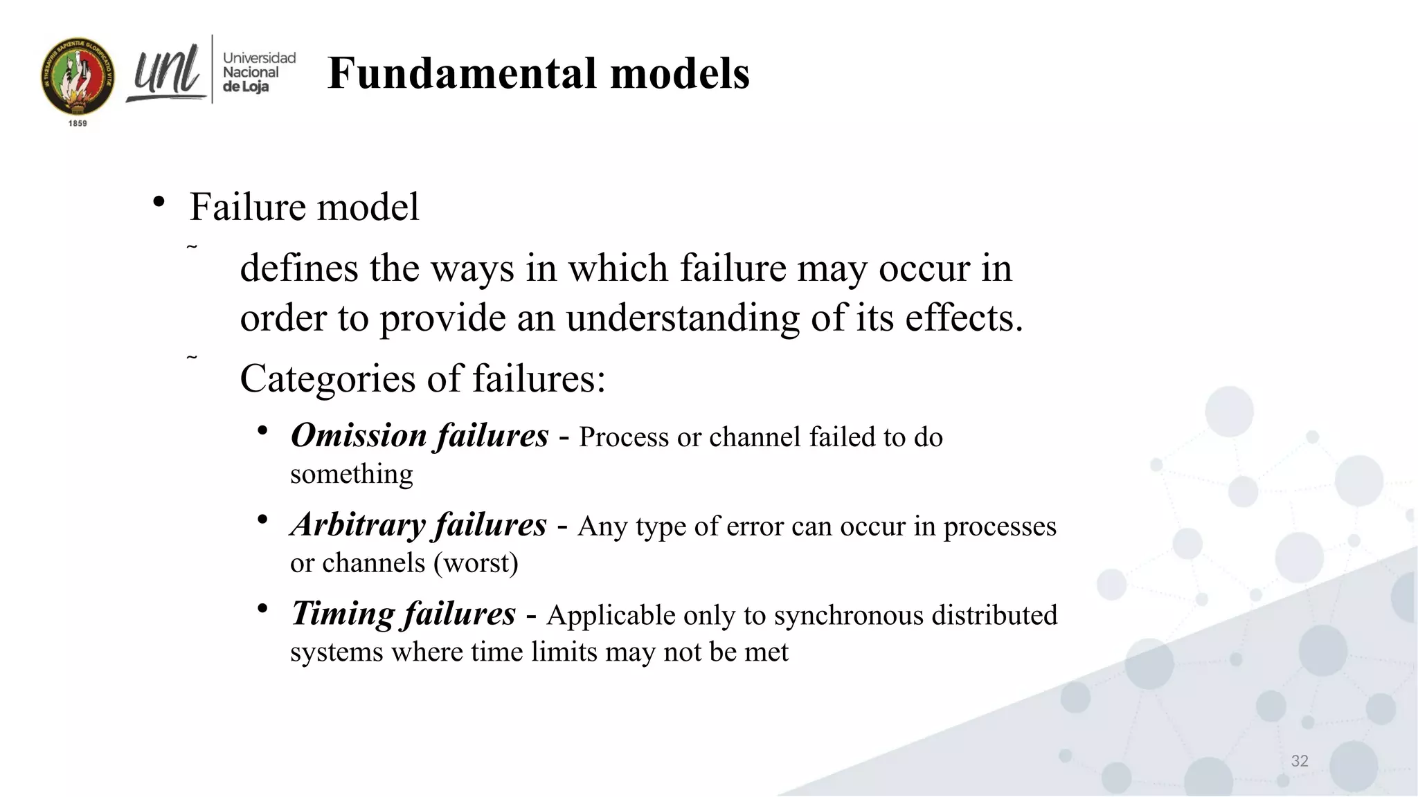 32
Fundamental models

Failure model
 defines the ways in which failure may occur in
order to provide an understanding of its effects.
 Categories of failures:

Omission failures - Process or channel failed to do
something

Arbitrary failures - Any type of error can occur in processes
or channels (worst)

Timing failures - Applicable only to synchronous distributed
systems where time limits may not be met
 
