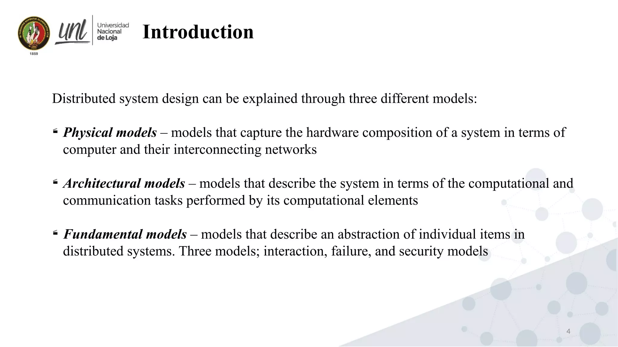 4
Introduction
Distributed system design can be explained through three different models:

Physical models – models that capture the hardware composition of a system in terms of
computer and their interconnecting networks

Architectural models – models that describe the system in terms of the computational and
communication tasks performed by its computational elements

Fundamental models – models that describe an abstraction of individual items in
distributed systems. Three models; interaction, failure, and security models
 