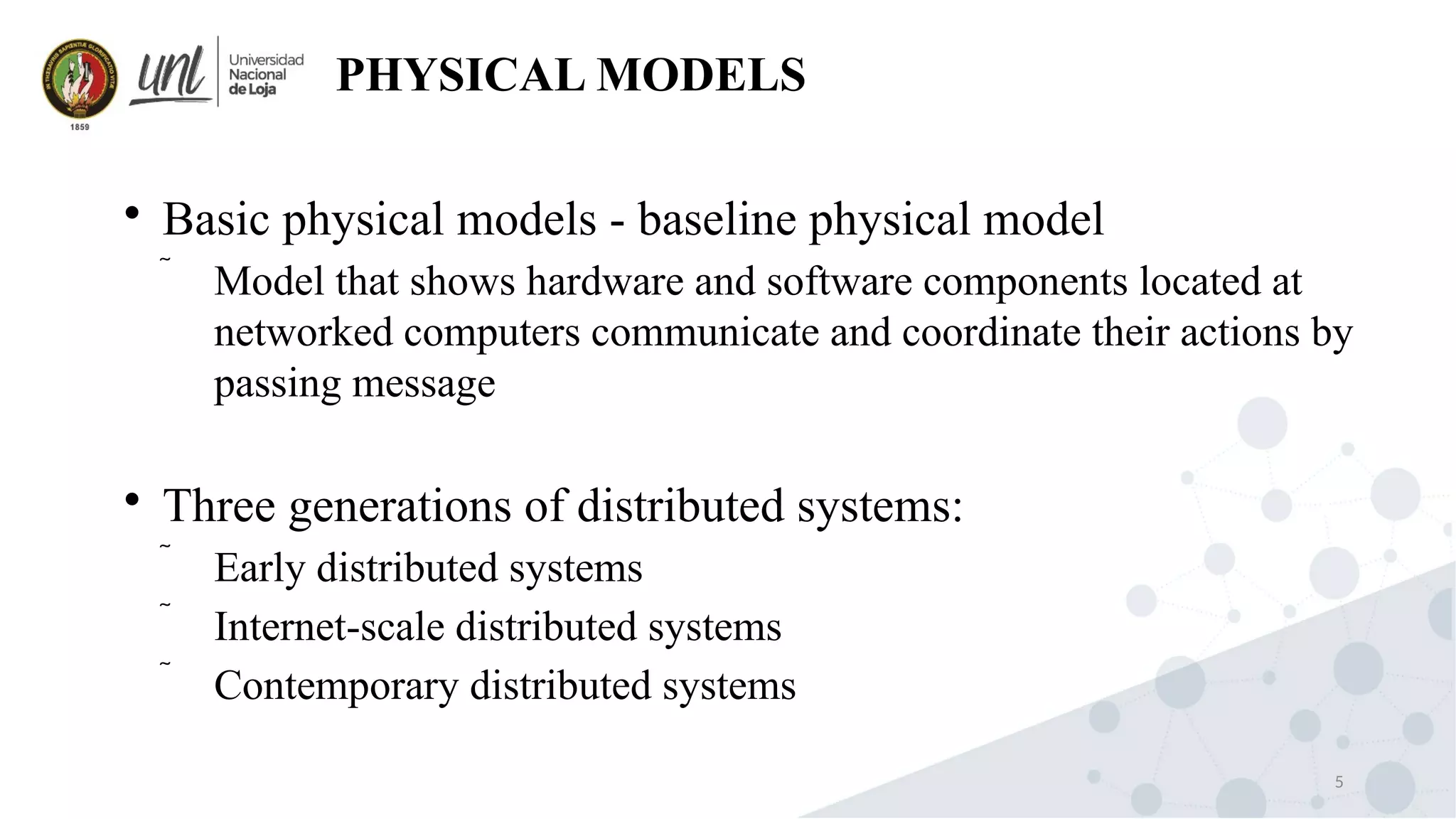 5
PHYSICAL MODELS

Basic physical models - baseline physical model
 Model that shows hardware and software components located at
networked computers communicate and coordinate their actions by
passing message

Three generations of distributed systems:
 Early distributed systems
 Internet-scale distributed systems
 Contemporary distributed systems
 