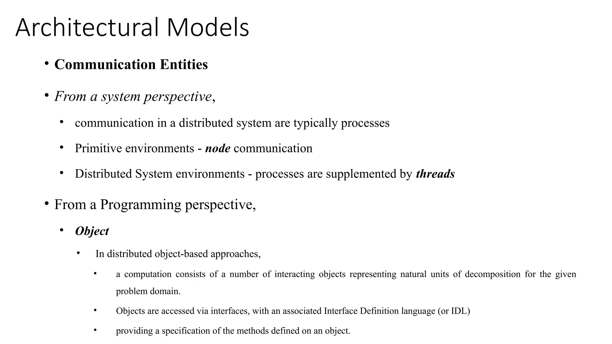Architectural Models
• Communication Entities
• From a system perspective,
• communication in a distributed system are typically processes
• Primitive environments - node communication
• Distributed System environments - processes are supplemented by threads
• From a Programming perspective,
• Object
• In distributed object-based approaches,
• a computation consists of a number of interacting objects representing natural units of decomposition for the given
problem domain.
• Objects are accessed via interfaces, with an associated Interface Definition language (or IDL)
• providing a specification of the methods defined on an object.
 