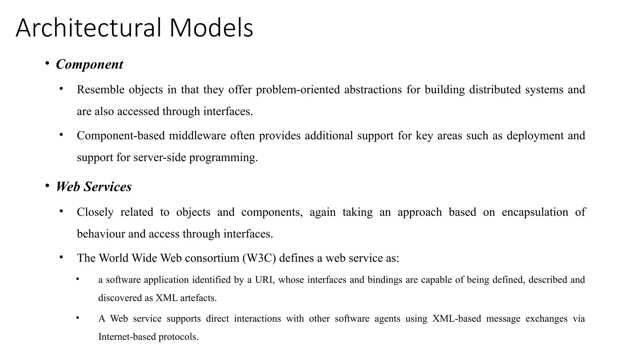 Architectural Models
• Component
• Resemble objects in that they offer problem-oriented abstractions for building distributed systems and
are also accessed through interfaces.
• Component-based middleware often provides additional support for key areas such as deployment and
support for server-side programming.
• Web Services
• Closely related to objects and components, again taking an approach based on encapsulation of
behaviour and access through interfaces.
• The World Wide Web consortium (W3C) defines a web service as:
• a software application identified by a URI, whose interfaces and bindings are capable of being defined, described and
discovered as XML artefacts.
• A Web service supports direct interactions with other software agents using XML-based message exchanges via
Internet-based protocols.
 