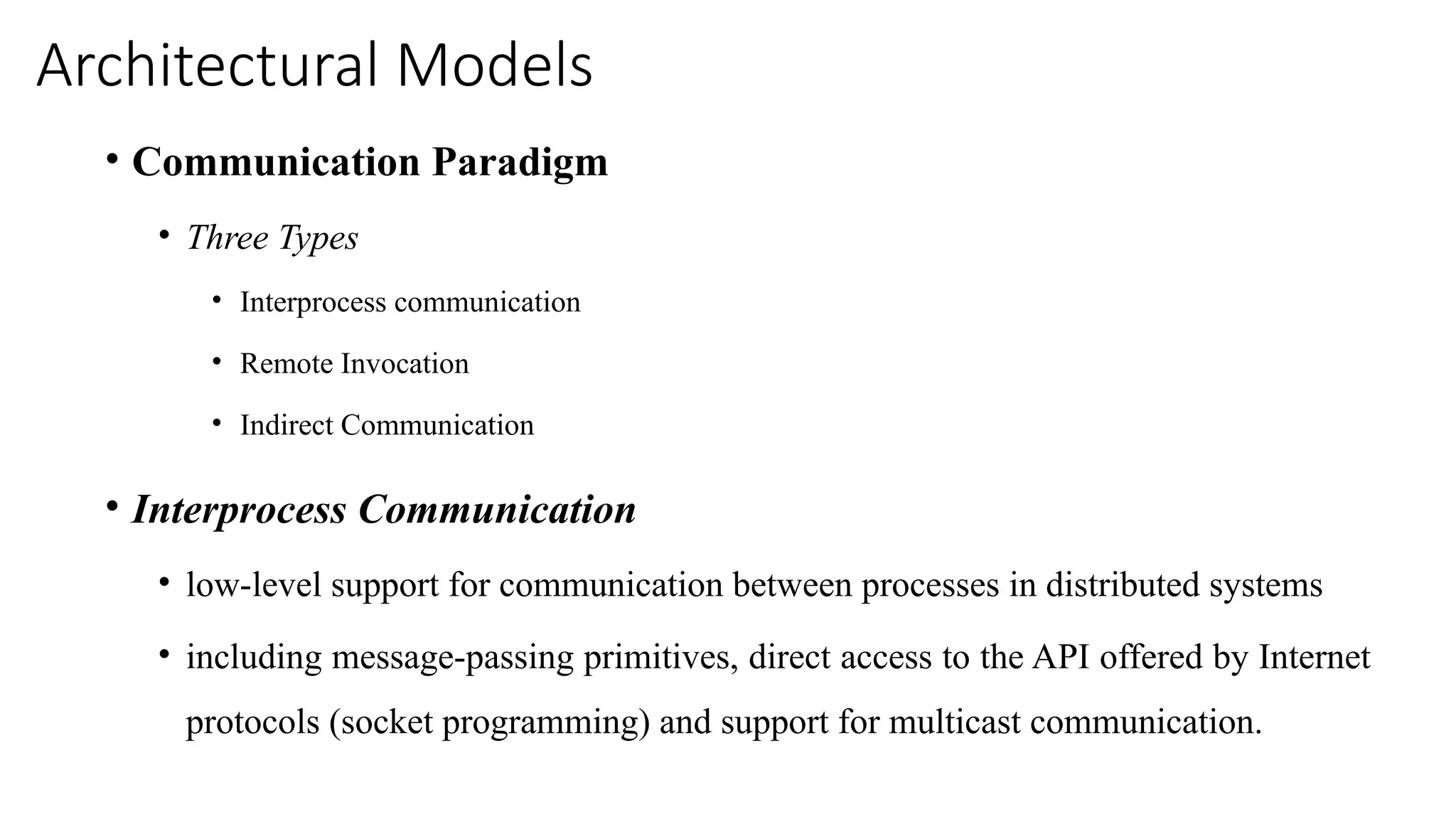 Architectural Models
• Communication Paradigm
• Three Types
• Interprocess communication
• Remote Invocation
• Indirect Communication
• Interprocess Communication
• low-level support for communication between processes in distributed systems
• including message-passing primitives, direct access to the API offered by Internet
protocols (socket programming) and support for multicast communication.
 