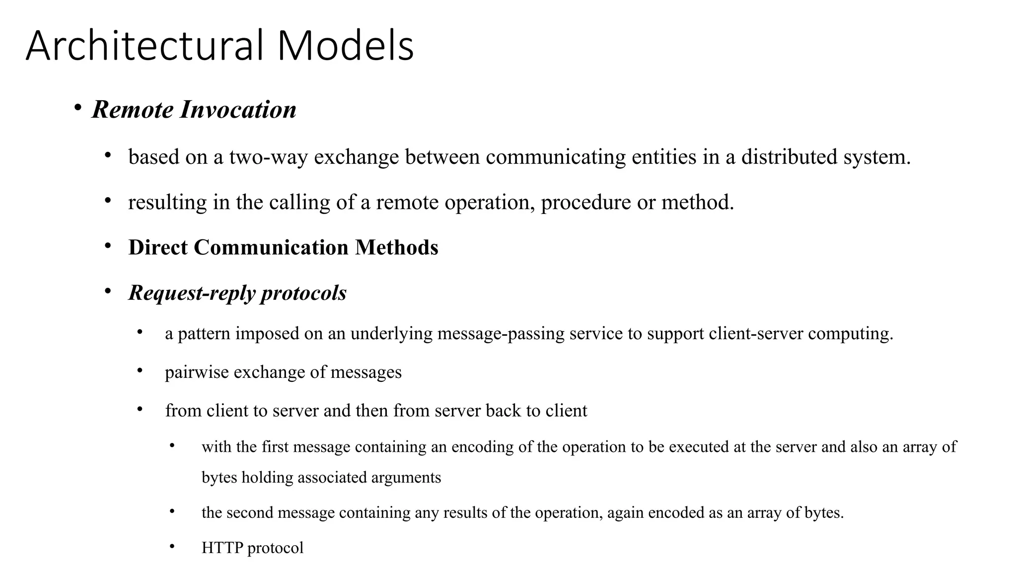 Architectural Models
• Remote Invocation
• based on a two-way exchange between communicating entities in a distributed system.
• resulting in the calling of a remote operation, procedure or method.
• Direct Communication Methods
• Request-reply protocols
• a pattern imposed on an underlying message-passing service to support client-server computing.
• pairwise exchange of messages
• from client to server and then from server back to client
• with the first message containing an encoding of the operation to be executed at the server and also an array of
bytes holding associated arguments
• the second message containing any results of the operation, again encoded as an array of bytes.
• HTTP protocol
 