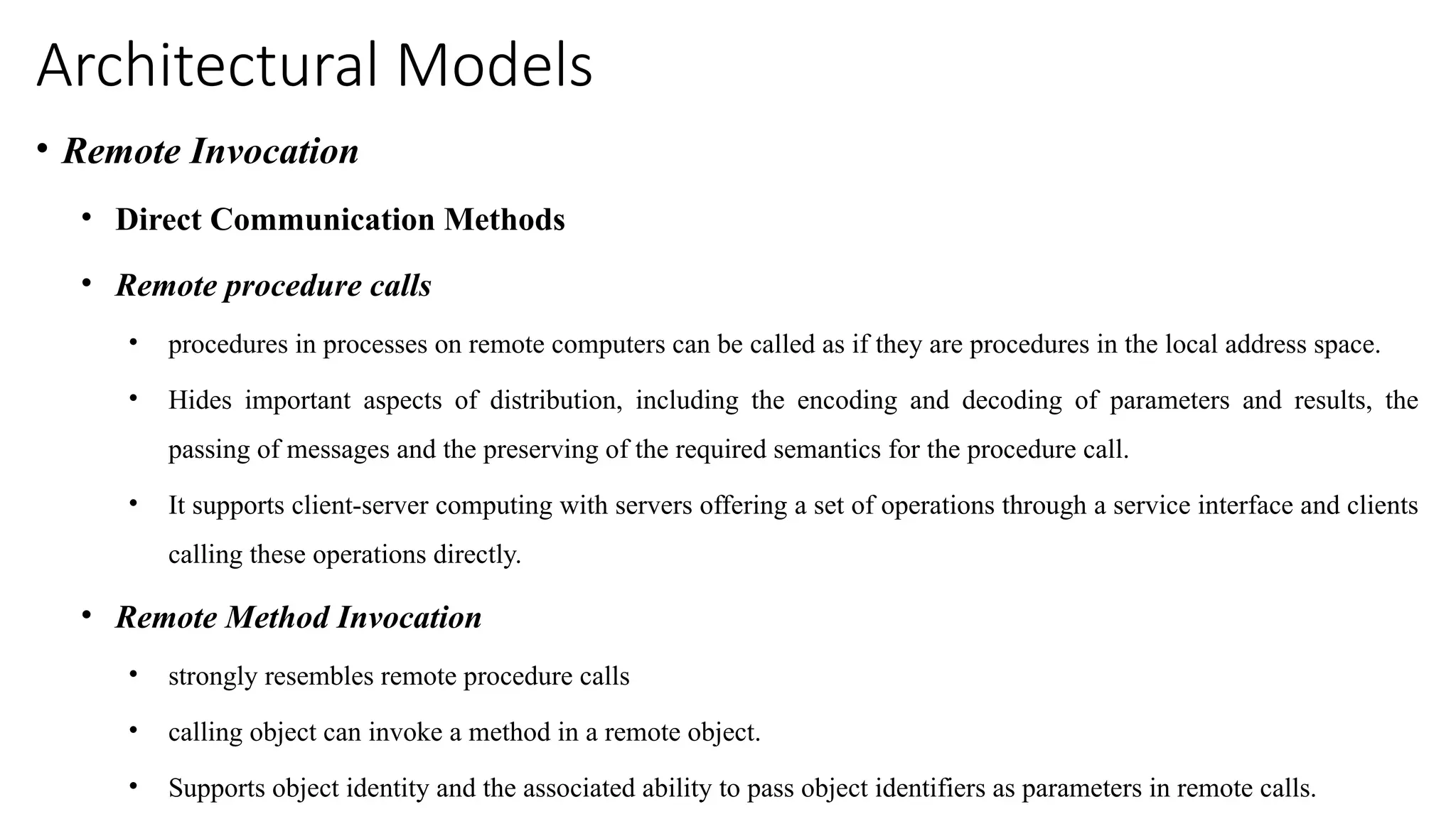 Architectural Models
• Remote Invocation
• Direct Communication Methods
• Remote procedure calls
• procedures in processes on remote computers can be called as if they are procedures in the local address space.
• Hides important aspects of distribution, including the encoding and decoding of parameters and results, the
passing of messages and the preserving of the required semantics for the procedure call.
• It supports client-server computing with servers offering a set of operations through a service interface and clients
calling these operations directly.
• Remote Method Invocation
• strongly resembles remote procedure calls
• calling object can invoke a method in a remote object.
• Supports object identity and the associated ability to pass object identifiers as parameters in remote calls.
 