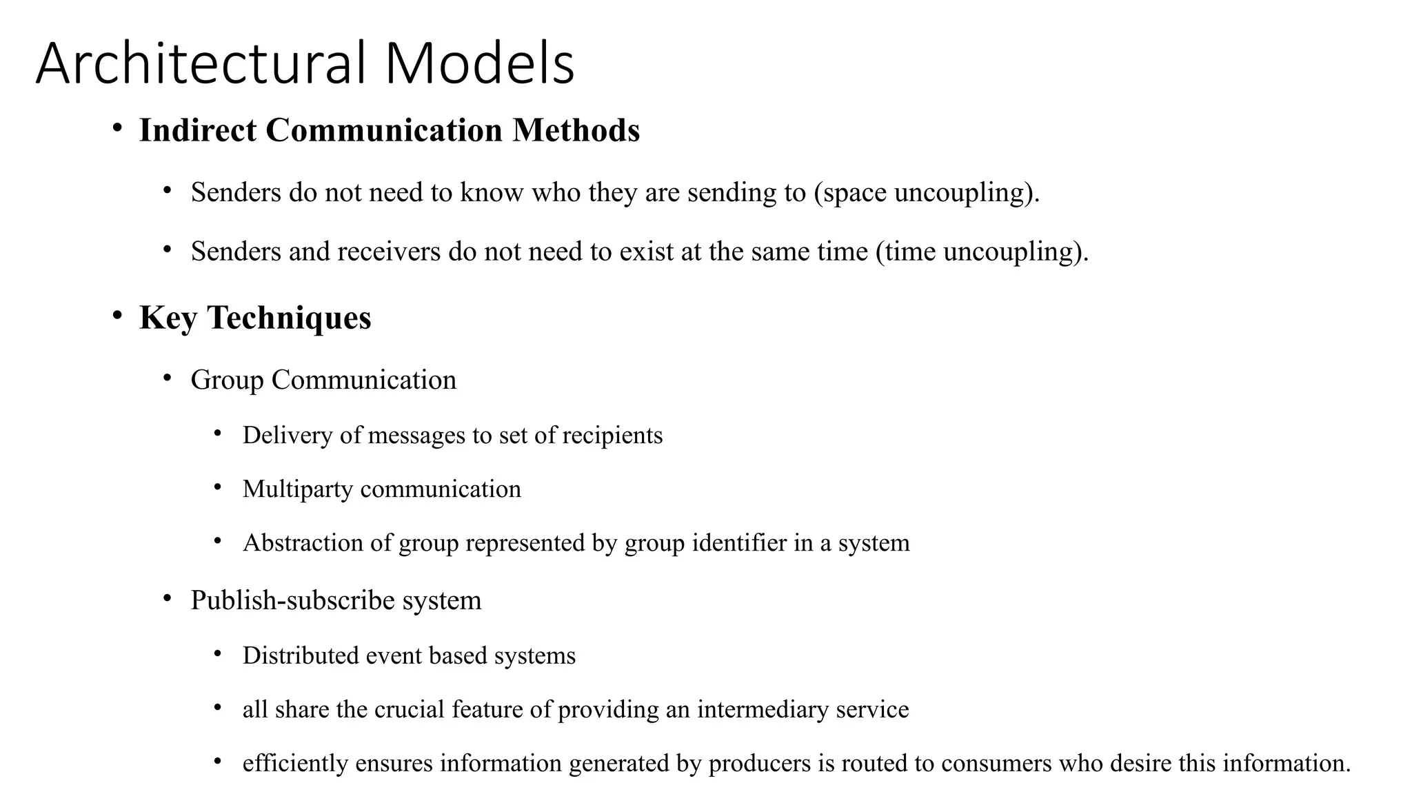 Architectural Models
• Indirect Communication Methods
• Senders do not need to know who they are sending to (space uncoupling).
• Senders and receivers do not need to exist at the same time (time uncoupling).
• Key Techniques
• Group Communication
• Delivery of messages to set of recipients
• Multiparty communication
• Abstraction of group represented by group identifier in a system
• Publish-subscribe system
• Distributed event based systems
• all share the crucial feature of providing an intermediary service
• efficiently ensures information generated by producers is routed to consumers who desire this information.
 