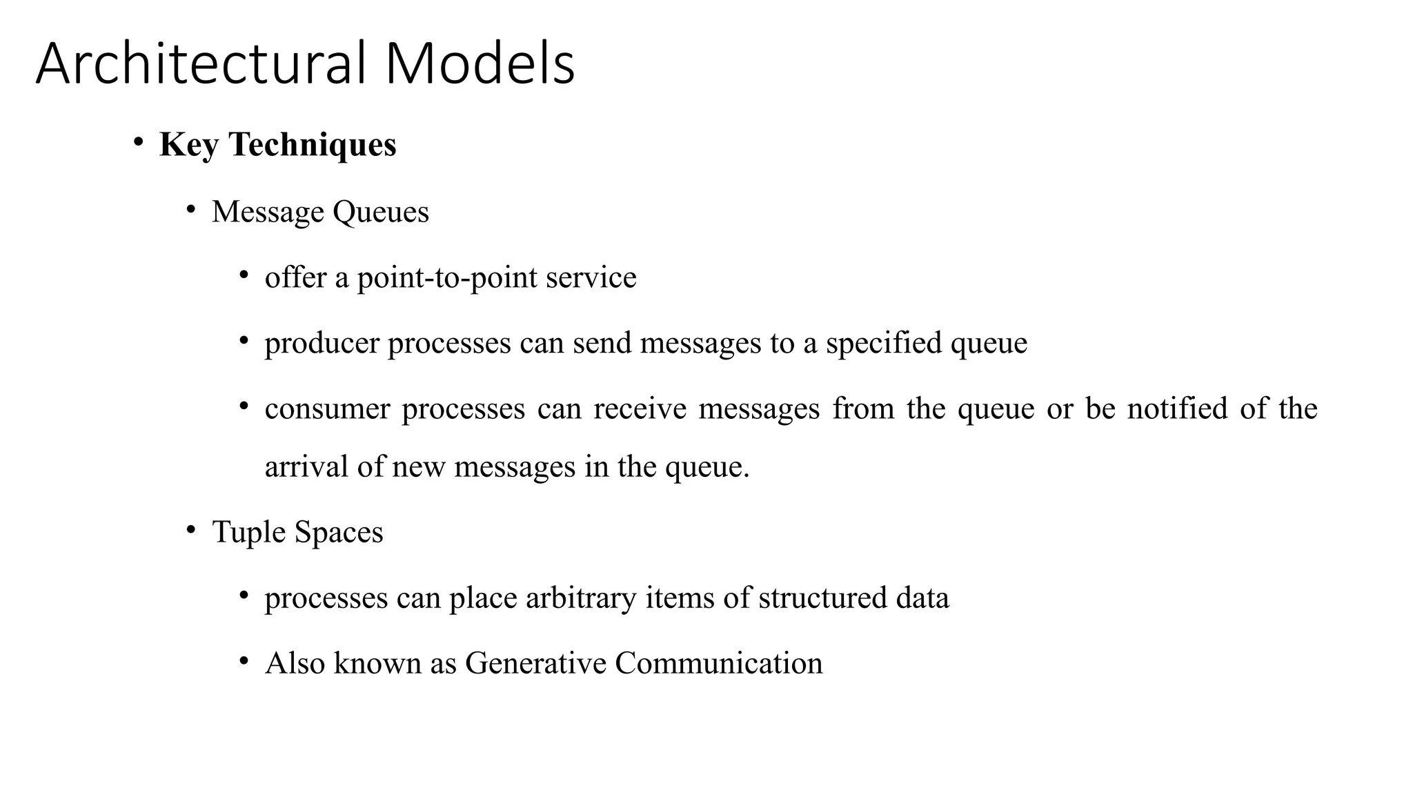 Architectural Models
• Key Techniques
• Message Queues
• offer a point-to-point service
• producer processes can send messages to a specified queue
• consumer processes can receive messages from the queue or be notified of the
arrival of new messages in the queue.
• Tuple Spaces
• processes can place arbitrary items of structured data
• Also known as Generative Communication
 