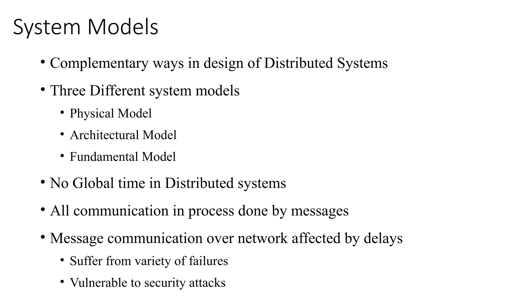 System Models
• Complementary ways in design of Distributed Systems
• Three Different system models
• Physical Model
• Architectural Model
• Fundamental Model
• No Global time in Distributed systems
• All communication in process done by messages
• Message communication over network affected by delays
• Suffer from variety of failures
• Vulnerable to security attacks
 