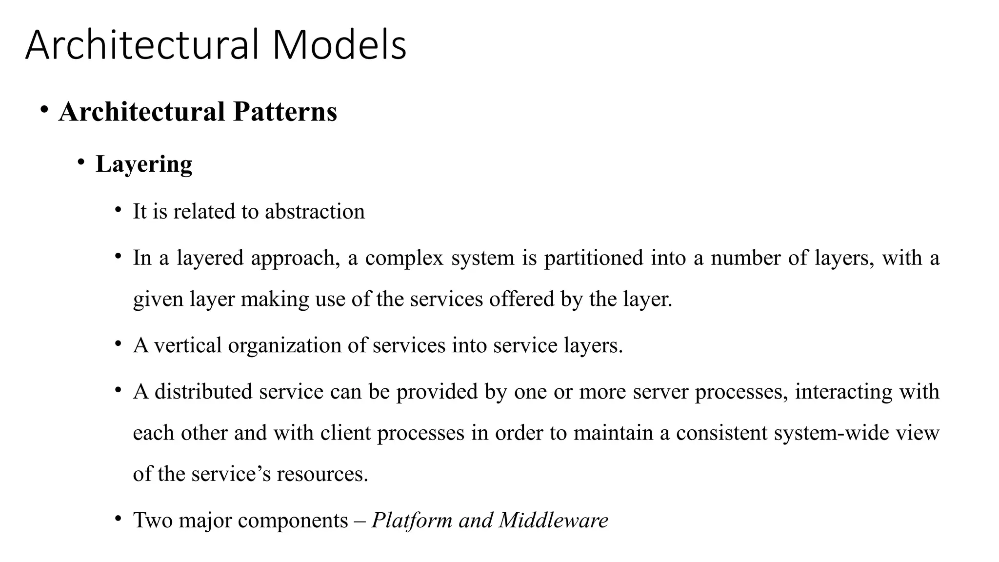 Architectural Models
• Architectural Patterns
• Layering
• It is related to abstraction
• In a layered approach, a complex system is partitioned into a number of layers, with a
given layer making use of the services offered by the layer.
• A vertical organization of services into service layers.
• A distributed service can be provided by one or more server processes, interacting with
each other and with client processes in order to maintain a consistent system-wide view
of the service’s resources.
• Two major components – Platform and Middleware
 