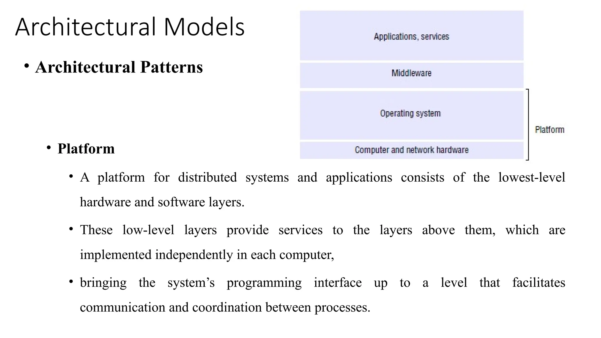 Architectural Models
• Architectural Patterns
• Platform
• A platform for distributed systems and applications consists of the lowest-level
hardware and software layers.
• These low-level layers provide services to the layers above them, which are
implemented independently in each computer,
• bringing the system’s programming interface up to a level that facilitates
communication and coordination between processes.
 
