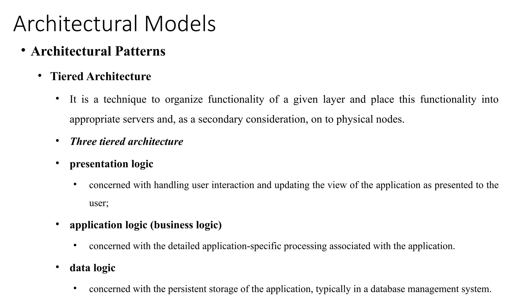 Architectural Models
• Architectural Patterns
• Tiered Architecture
• It is a technique to organize functionality of a given layer and place this functionality into
appropriate servers and, as a secondary consideration, on to physical nodes.
• Three tiered architecture
• presentation logic
• concerned with handling user interaction and updating the view of the application as presented to the
user;
• application logic (business logic)
• concerned with the detailed application-specific processing associated with the application.
• data logic
• concerned with the persistent storage of the application, typically in a database management system.
 