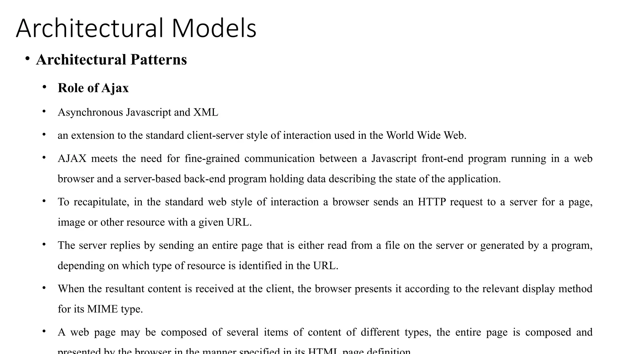 Architectural Models
• Architectural Patterns
• Role of Ajax
• Asynchronous Javascript and XML
• an extension to the standard client-server style of interaction used in the World Wide Web.
• AJAX meets the need for fine-grained communication between a Javascript front-end program running in a web
browser and a server-based back-end program holding data describing the state of the application.
• To recapitulate, in the standard web style of interaction a browser sends an HTTP request to a server for a page,
image or other resource with a given URL.
• The server replies by sending an entire page that is either read from a file on the server or generated by a program,
depending on which type of resource is identified in the URL.
• When the resultant content is received at the client, the browser presents it according to the relevant display method
for its MIME type.
• A web page may be composed of several items of content of different types, the entire page is composed and
 
