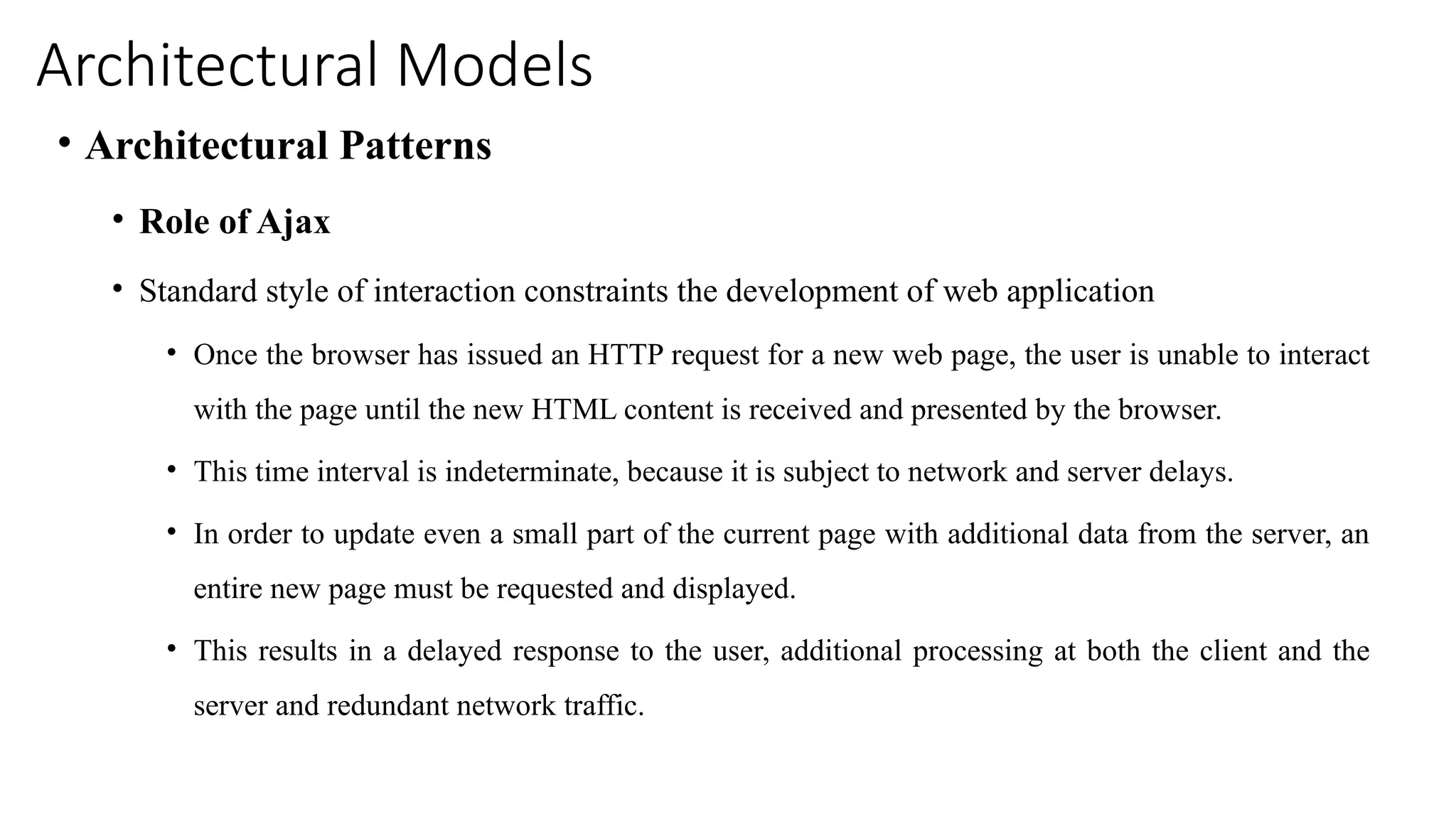 Architectural Models
• Architectural Patterns
• Role of Ajax
• Standard style of interaction constraints the development of web application
• Once the browser has issued an HTTP request for a new web page, the user is unable to interact
with the page until the new HTML content is received and presented by the browser.
• This time interval is indeterminate, because it is subject to network and server delays.
• In order to update even a small part of the current page with additional data from the server, an
entire new page must be requested and displayed.
• This results in a delayed response to the user, additional processing at both the client and the
server and redundant network traffic.
 