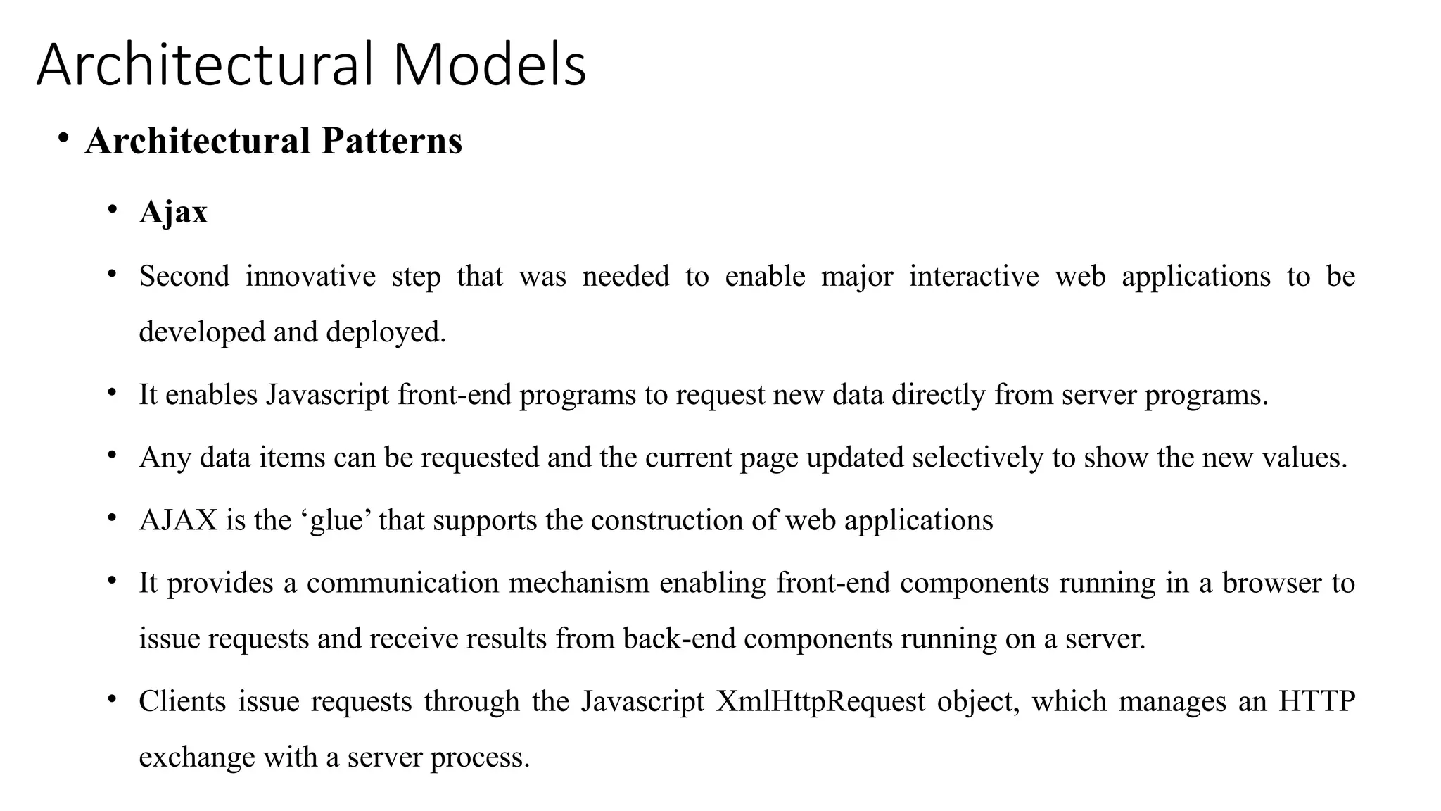 Architectural Models
• Architectural Patterns
• Ajax
• Second innovative step that was needed to enable major interactive web applications to be
developed and deployed.
• It enables Javascript front-end programs to request new data directly from server programs.
• Any data items can be requested and the current page updated selectively to show the new values.
• AJAX is the ‘glue’ that supports the construction of web applications
• It provides a communication mechanism enabling front-end components running in a browser to
issue requests and receive results from back-end components running on a server.
• Clients issue requests through the Javascript XmlHttpRequest object, which manages an HTTP
exchange with a server process.
 