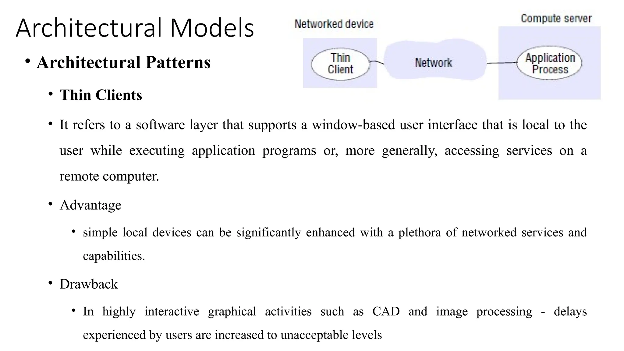 Architectural Models
• Architectural Patterns
• Thin Clients
• It refers to a software layer that supports a window-based user interface that is local to the
user while executing application programs or, more generally, accessing services on a
remote computer.
• Advantage
• simple local devices can be significantly enhanced with a plethora of networked services and
capabilities.
• Drawback
• In highly interactive graphical activities such as CAD and image processing - delays
experienced by users are increased to unacceptable levels
 