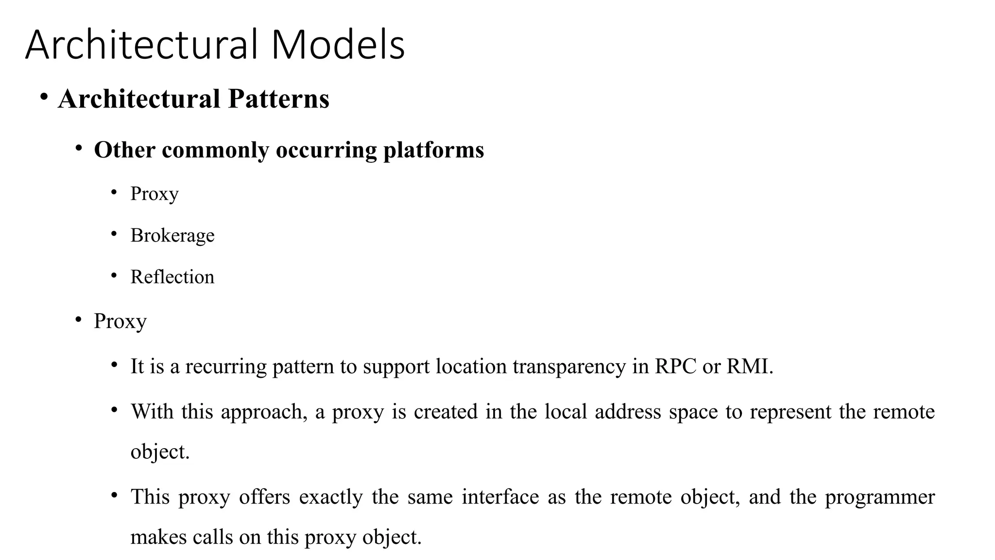 Architectural Models
• Architectural Patterns
• Other commonly occurring platforms
• Proxy
• Brokerage
• Reflection
• Proxy
• It is a recurring pattern to support location transparency in RPC or RMI.
• With this approach, a proxy is created in the local address space to represent the remote
object.
• This proxy offers exactly the same interface as the remote object, and the programmer
makes calls on this proxy object.
 