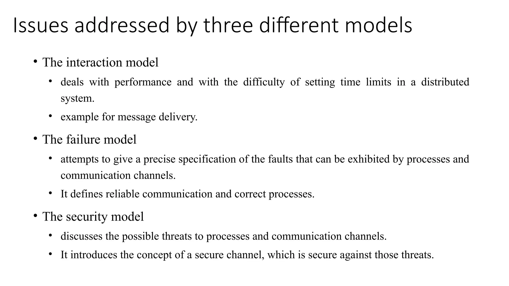 Issues addressed by three different models
• The interaction model
• deals with performance and with the difficulty of setting time limits in a distributed
system.
• example for message delivery.
• The failure model
• attempts to give a precise specification of the faults that can be exhibited by processes and
communication channels.
• It defines reliable communication and correct processes.
• The security model
• discusses the possible threats to processes and communication channels.
• It introduces the concept of a secure channel, which is secure against those threats.
 