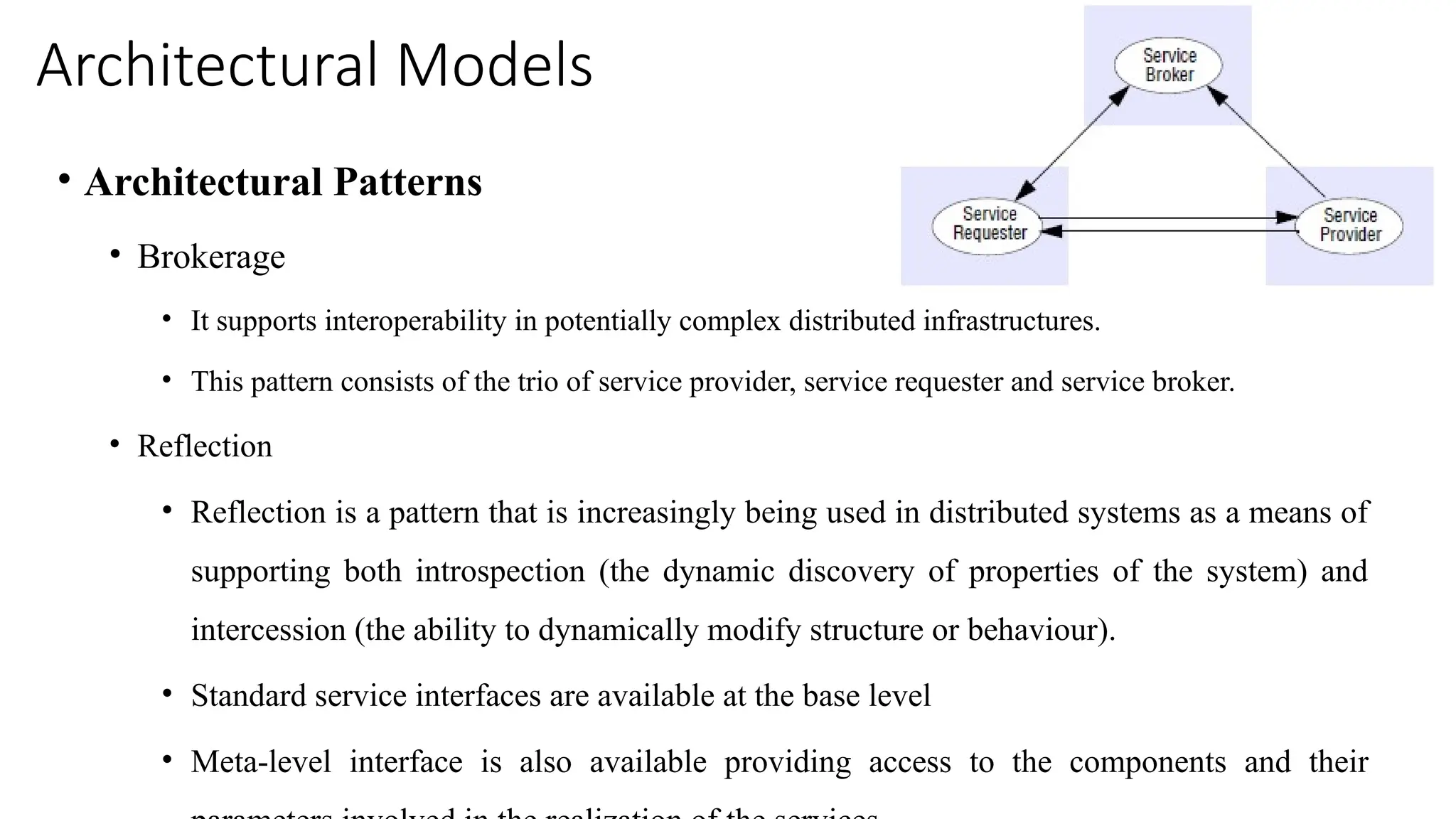 Architectural Models
• Architectural Patterns
• Brokerage
• It supports interoperability in potentially complex distributed infrastructures.
• This pattern consists of the trio of service provider, service requester and service broker.
• Reflection
• Reflection is a pattern that is increasingly being used in distributed systems as a means of
supporting both introspection (the dynamic discovery of properties of the system) and
intercession (the ability to dynamically modify structure or behaviour).
• Standard service interfaces are available at the base level
• Meta-level interface is also available providing access to the components and their
 