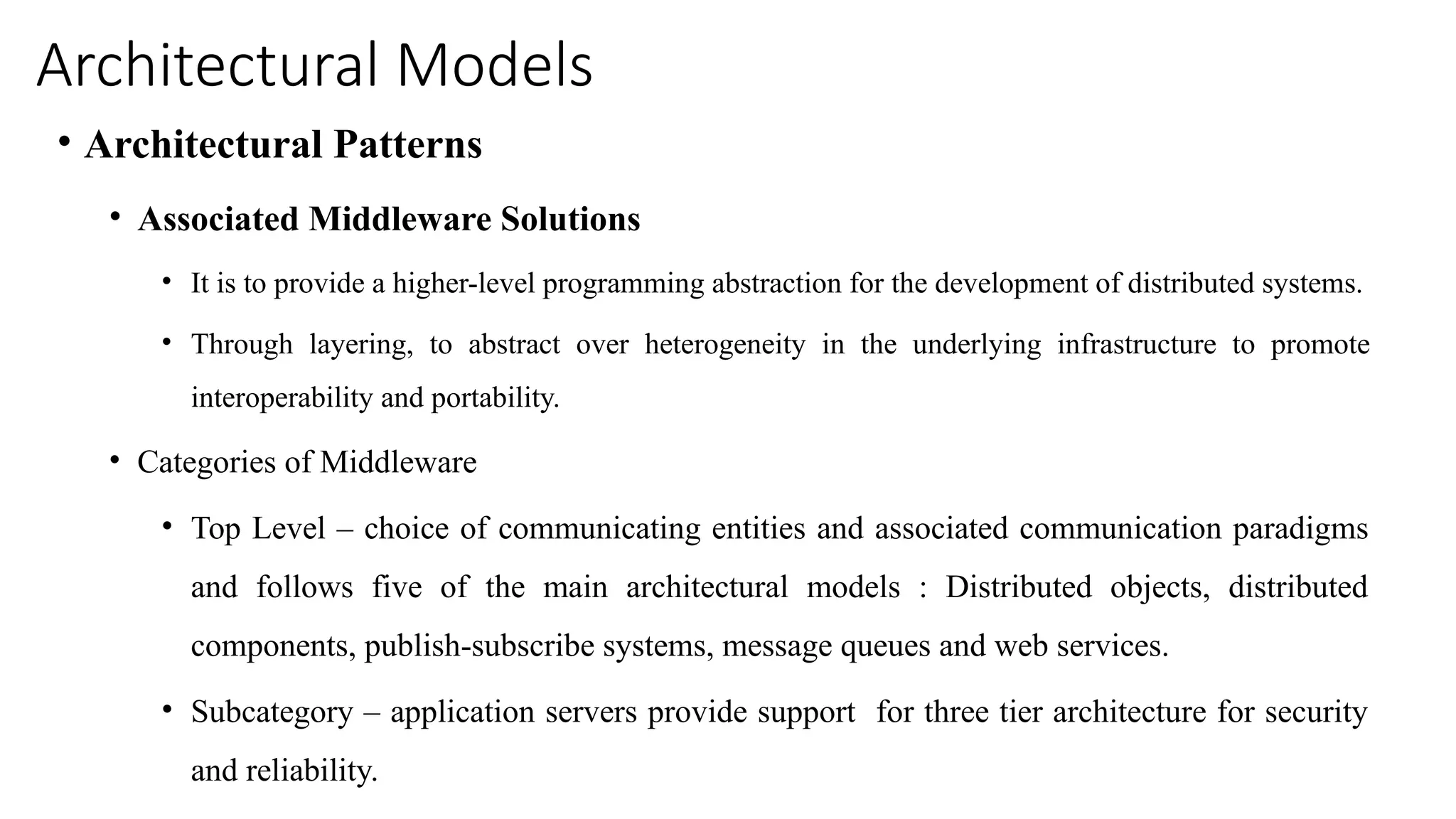 Architectural Models
• Architectural Patterns
• Associated Middleware Solutions
• It is to provide a higher-level programming abstraction for the development of distributed systems.
• Through layering, to abstract over heterogeneity in the underlying infrastructure to promote
interoperability and portability.
• Categories of Middleware
• Top Level – choice of communicating entities and associated communication paradigms
and follows five of the main architectural models : Distributed objects, distributed
components, publish-subscribe systems, message queues and web services.
• Subcategory – application servers provide support for three tier architecture for security
and reliability.
 
