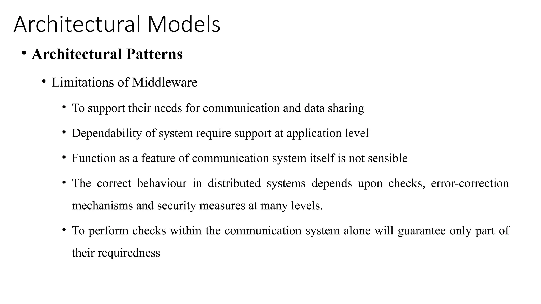 Architectural Models
• Architectural Patterns
• Limitations of Middleware
• To support their needs for communication and data sharing
• Dependability of system require support at application level
• Function as a feature of communication system itself is not sensible
• The correct behaviour in distributed systems depends upon checks, error-correction
mechanisms and security measures at many levels.
• To perform checks within the communication system alone will guarantee only part of
their requiredness
 