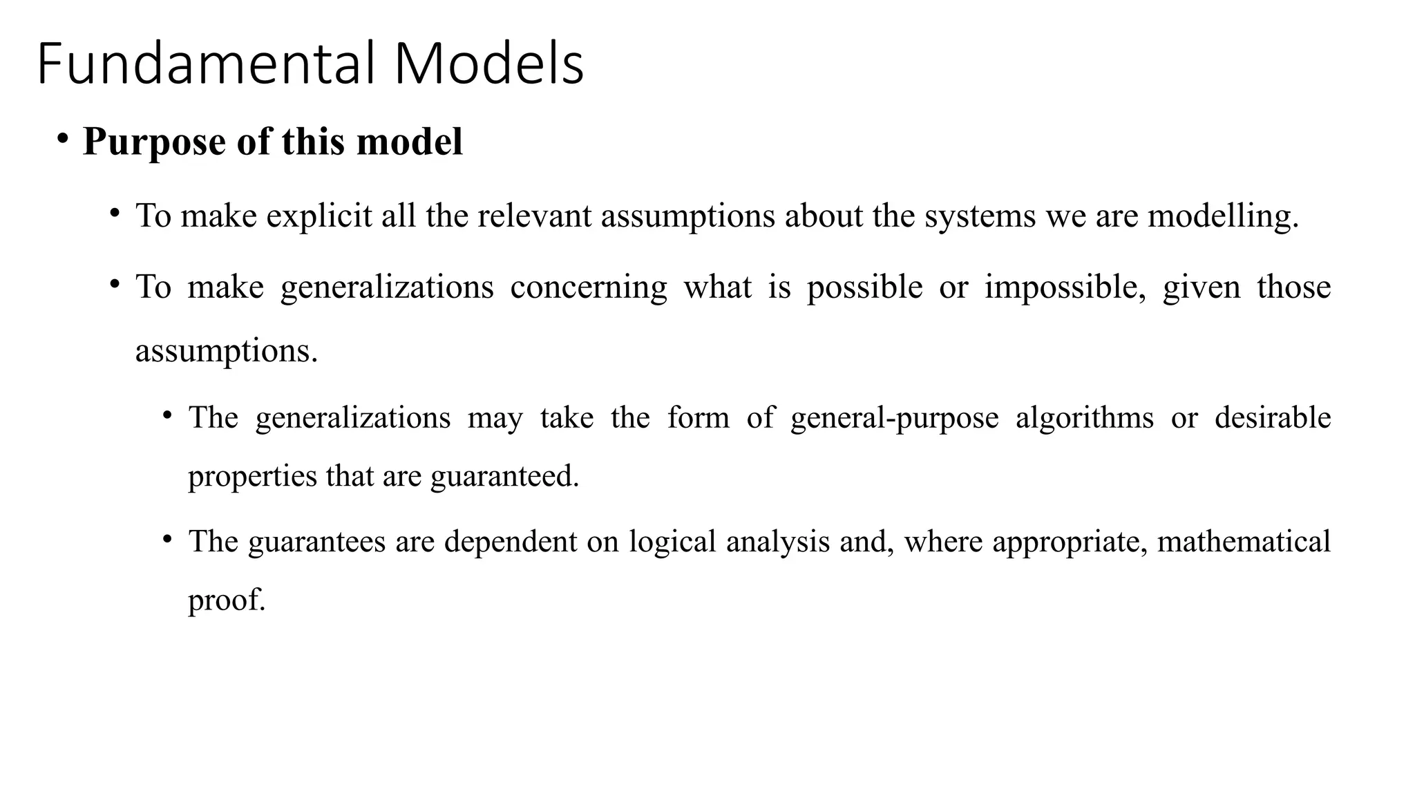 Fundamental Models
• Purpose of this model
• To make explicit all the relevant assumptions about the systems we are modelling.
• To make generalizations concerning what is possible or impossible, given those
assumptions.
• The generalizations may take the form of general-purpose algorithms or desirable
properties that are guaranteed.
• The guarantees are dependent on logical analysis and, where appropriate, mathematical
proof.
 