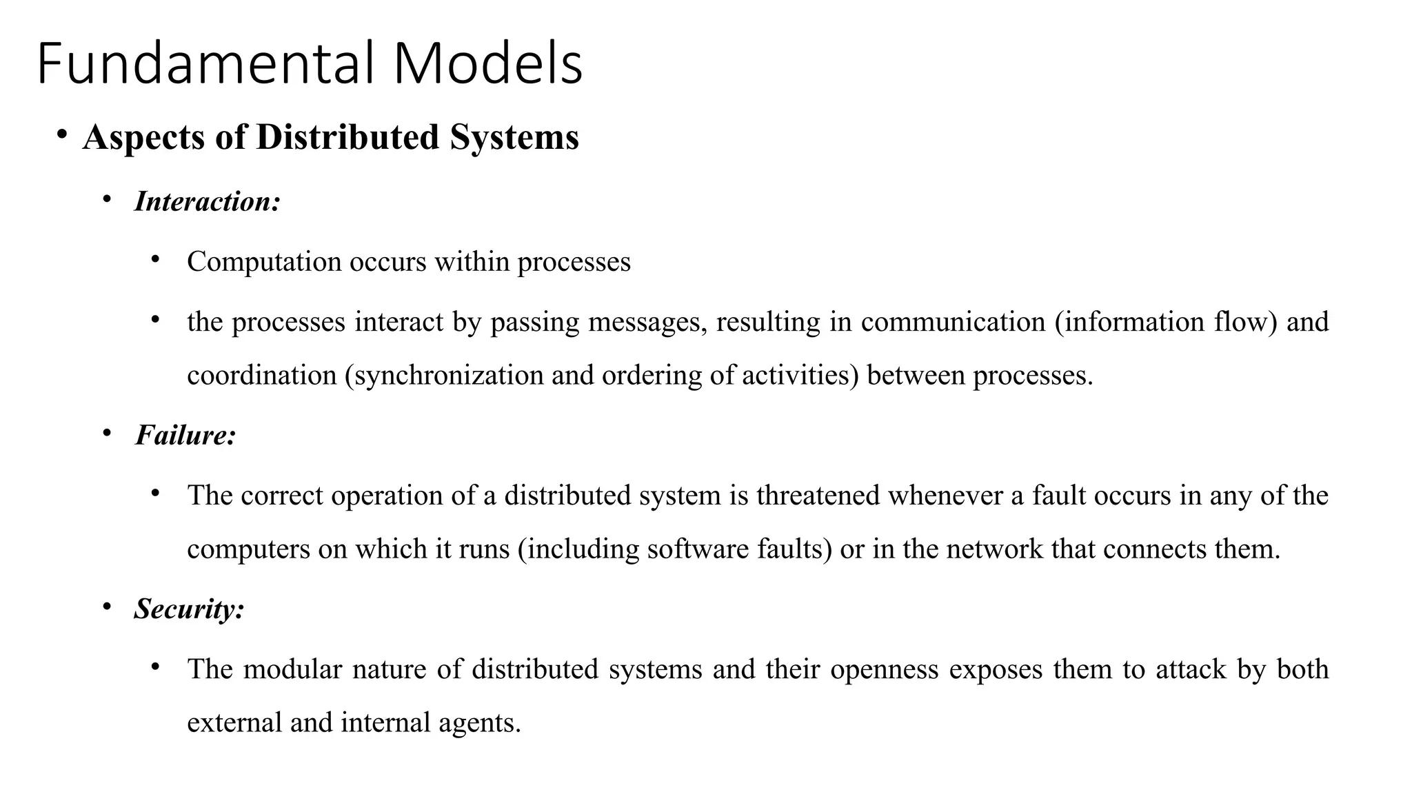 Fundamental Models
• Aspects of Distributed Systems
• Interaction:
• Computation occurs within processes
• the processes interact by passing messages, resulting in communication (information flow) and
coordination (synchronization and ordering of activities) between processes.
• Failure:
• The correct operation of a distributed system is threatened whenever a fault occurs in any of the
computers on which it runs (including software faults) or in the network that connects them.
• Security:
• The modular nature of distributed systems and their openness exposes them to attack by both
external and internal agents.
 