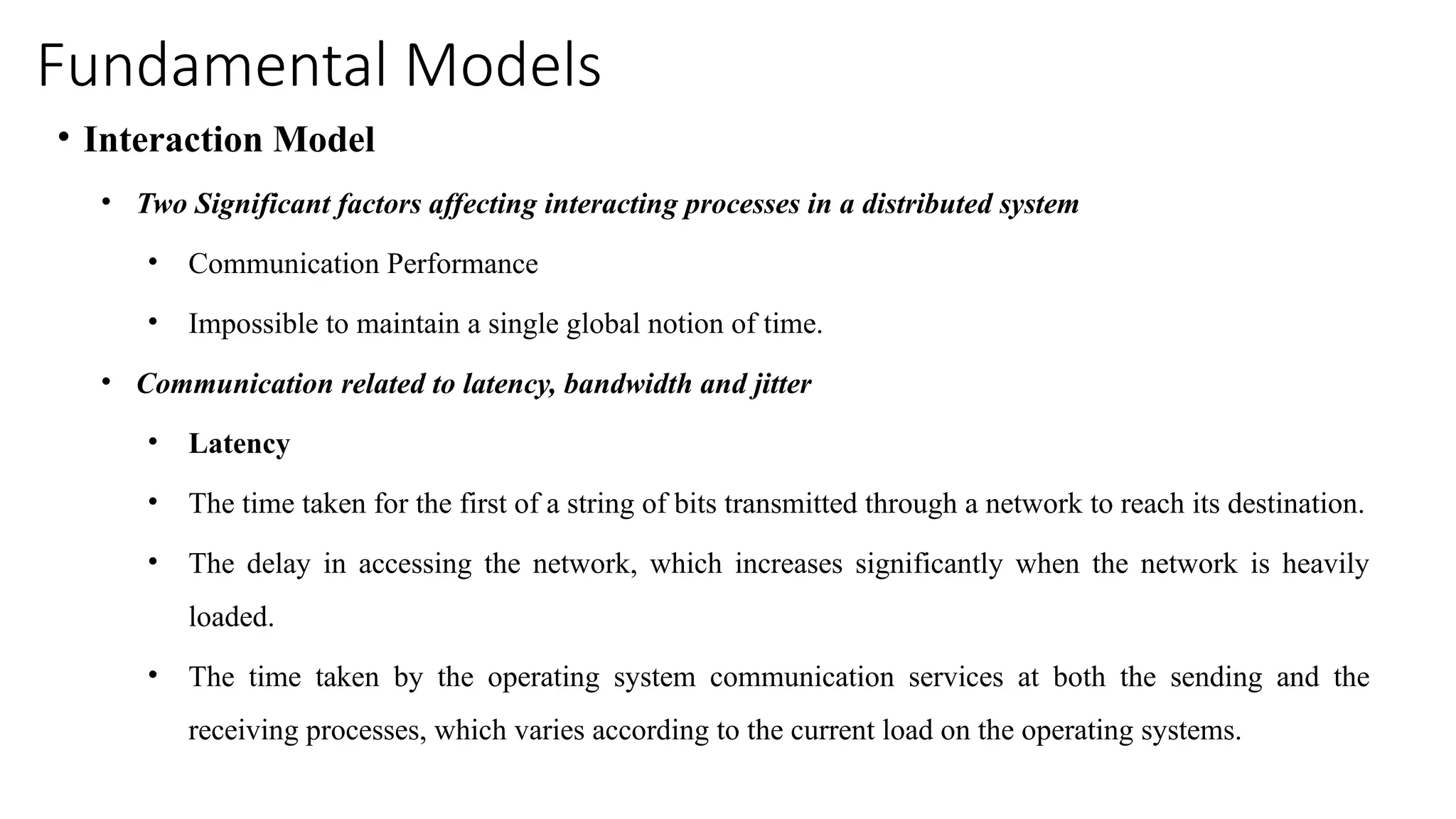 Fundamental Models
• Interaction Model
• Two Significant factors affecting interacting processes in a distributed system
• Communication Performance
• Impossible to maintain a single global notion of time.
• Communication related to latency, bandwidth and jitter
• Latency
• The time taken for the first of a string of bits transmitted through a network to reach its destination.
• The delay in accessing the network, which increases significantly when the network is heavily
loaded.
• The time taken by the operating system communication services at both the sending and the
receiving processes, which varies according to the current load on the operating systems.
 