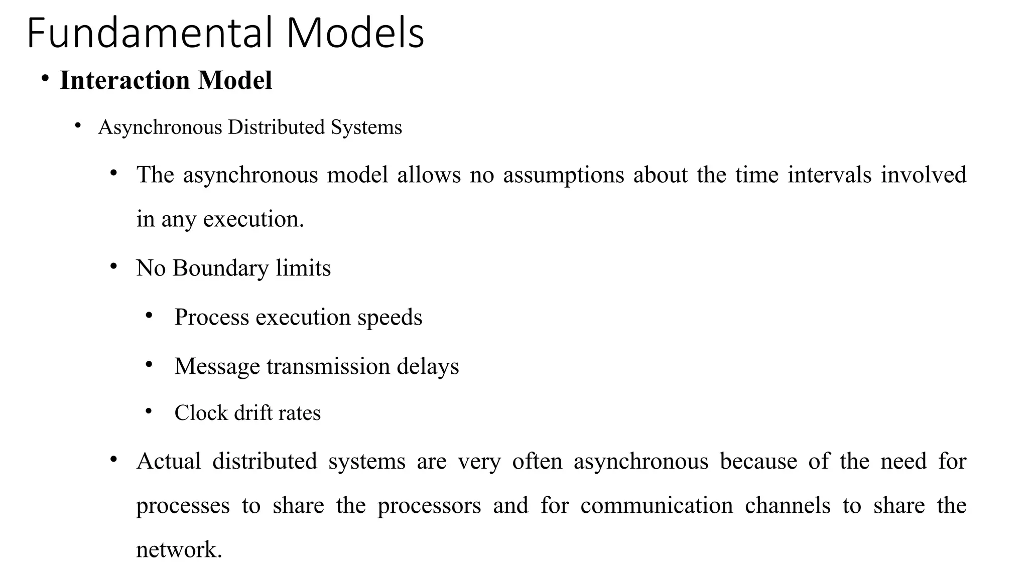 Fundamental Models
• Interaction Model
• Asynchronous Distributed Systems
• The asynchronous model allows no assumptions about the time intervals involved
in any execution.
• No Boundary limits
• Process execution speeds
• Message transmission delays
• Clock drift rates
• Actual distributed systems are very often asynchronous because of the need for
processes to share the processors and for communication channels to share the
network.
 