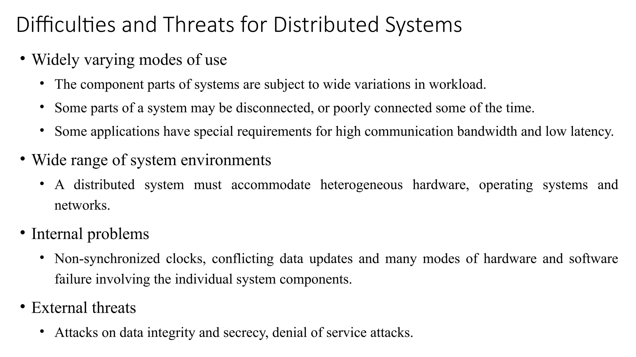 Difficulties and Threats for Distributed Systems
• Widely varying modes of use
• The component parts of systems are subject to wide variations in workload.
• Some parts of a system may be disconnected, or poorly connected some of the time.
• Some applications have special requirements for high communication bandwidth and low latency.
• Wide range of system environments
• A distributed system must accommodate heterogeneous hardware, operating systems and
networks.
• Internal problems
• Non-synchronized clocks, conflicting data updates and many modes of hardware and software
failure involving the individual system components.
• External threats
• Attacks on data integrity and secrecy, denial of service attacks.
 