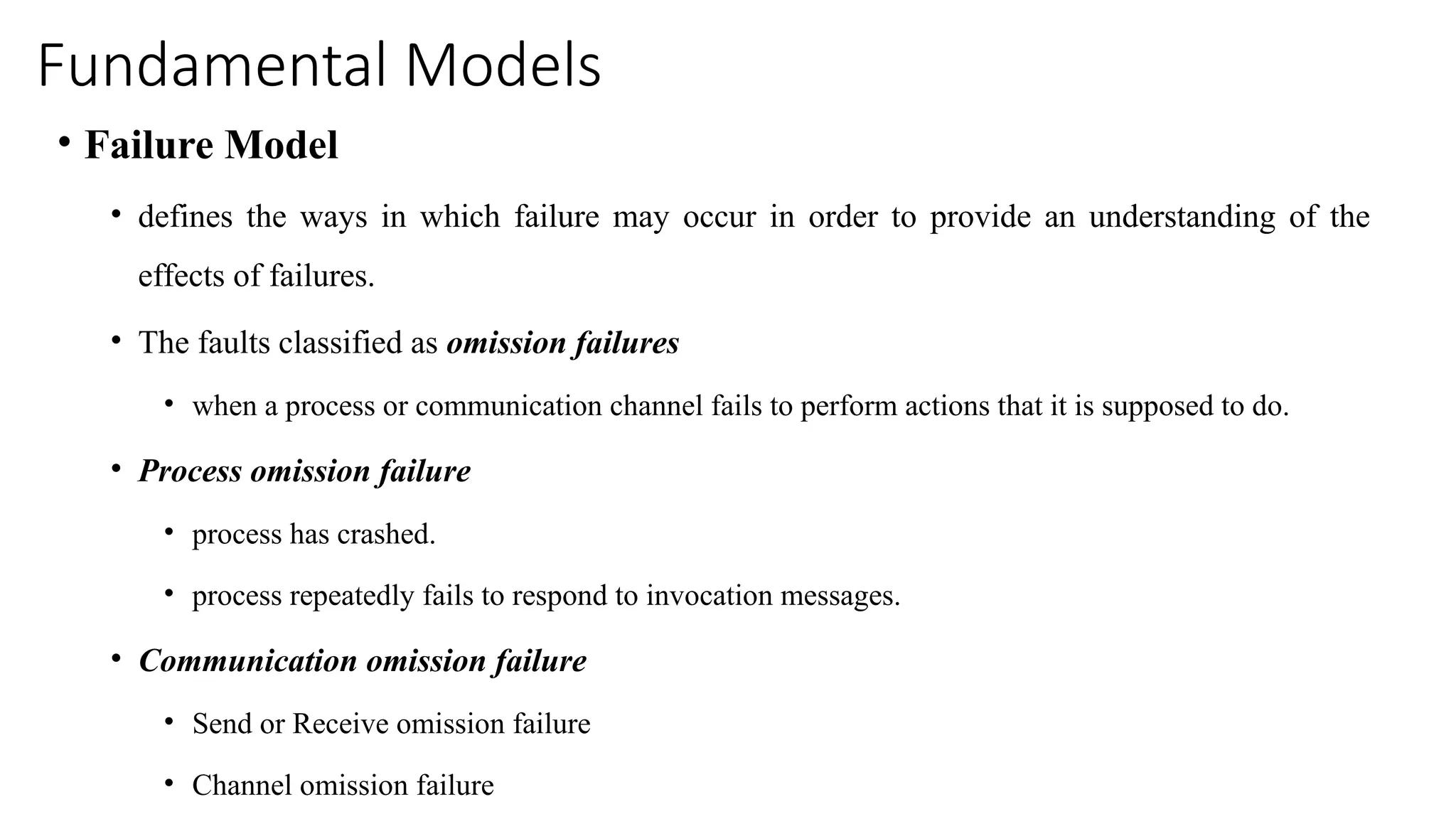Fundamental Models
• Failure Model
• defines the ways in which failure may occur in order to provide an understanding of the
effects of failures.
• The faults classified as omission failures
• when a process or communication channel fails to perform actions that it is supposed to do.
• Process omission failure
• process has crashed.
• process repeatedly fails to respond to invocation messages.
• Communication omission failure
• Send or Receive omission failure
• Channel omission failure
 