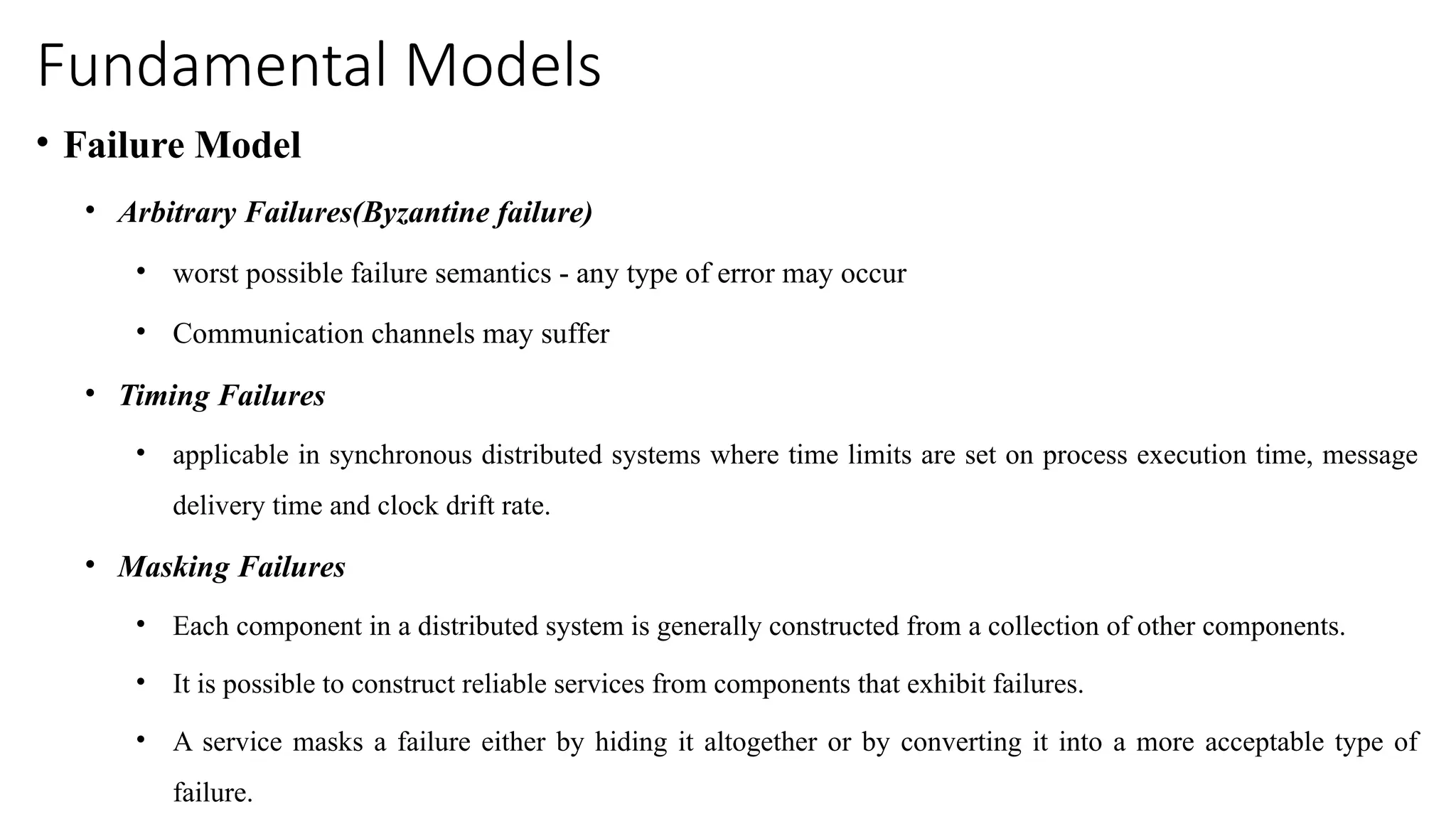 Fundamental Models
• Failure Model
• Arbitrary Failures(Byzantine failure)
• worst possible failure semantics - any type of error may occur
• Communication channels may suffer
• Timing Failures
• applicable in synchronous distributed systems where time limits are set on process execution time, message
delivery time and clock drift rate.
• Masking Failures
• Each component in a distributed system is generally constructed from a collection of other components.
• It is possible to construct reliable services from components that exhibit failures.
• A service masks a failure either by hiding it altogether or by converting it into a more acceptable type of
failure.
 