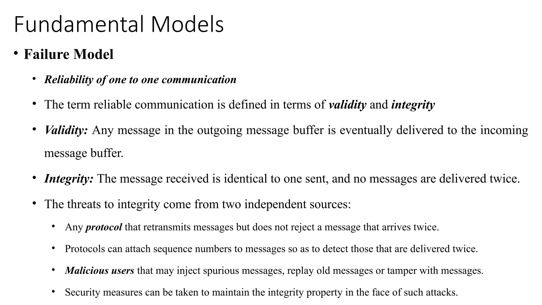 Fundamental Models
• Failure Model
• Reliability of one to one communication
• The term reliable communication is defined in terms of validity and integrity
• Validity: Any message in the outgoing message buffer is eventually delivered to the incoming
message buffer.
• Integrity: The message received is identical to one sent, and no messages are delivered twice.
• The threats to integrity come from two independent sources:
• Any protocol that retransmits messages but does not reject a message that arrives twice.
• Protocols can attach sequence numbers to messages so as to detect those that are delivered twice.
• Malicious users that may inject spurious messages, replay old messages or tamper with messages.
• Security measures can be taken to maintain the integrity property in the face of such attacks.
 