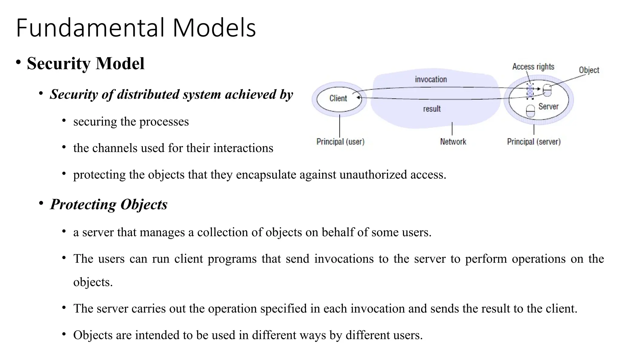 Fundamental Models
• Security Model
• Security of distributed system achieved by
• securing the processes
• the channels used for their interactions
• protecting the objects that they encapsulate against unauthorized access.
• Protecting Objects
• a server that manages a collection of objects on behalf of some users.
• The users can run client programs that send invocations to the server to perform operations on the
objects.
• The server carries out the operation specified in each invocation and sends the result to the client.
• Objects are intended to be used in different ways by different users.
 
