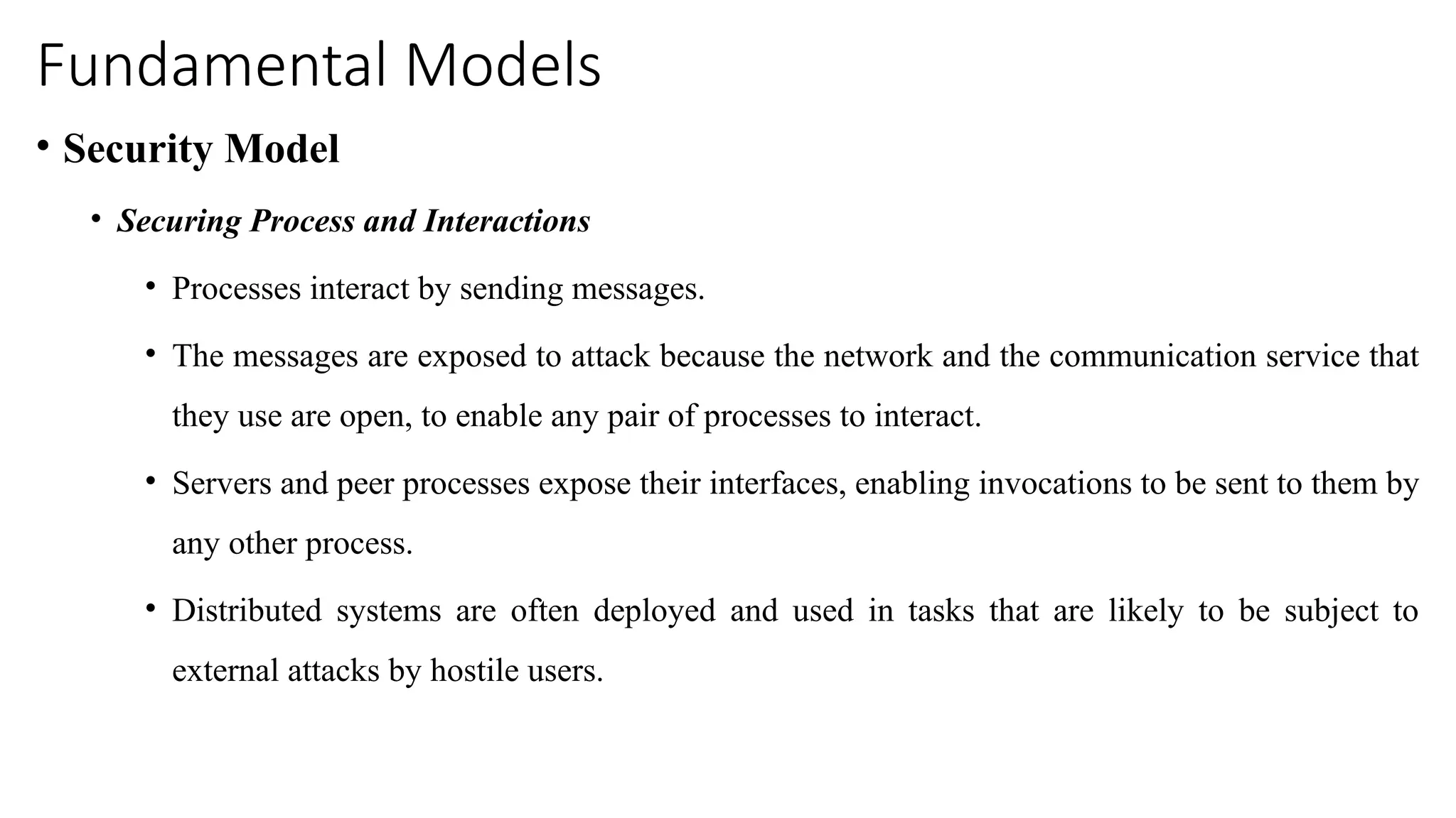 Fundamental Models
• Security Model
• Securing Process and Interactions
• Processes interact by sending messages.
• The messages are exposed to attack because the network and the communication service that
they use are open, to enable any pair of processes to interact.
• Servers and peer processes expose their interfaces, enabling invocations to be sent to them by
any other process.
• Distributed systems are often deployed and used in tasks that are likely to be subject to
external attacks by hostile users.
 