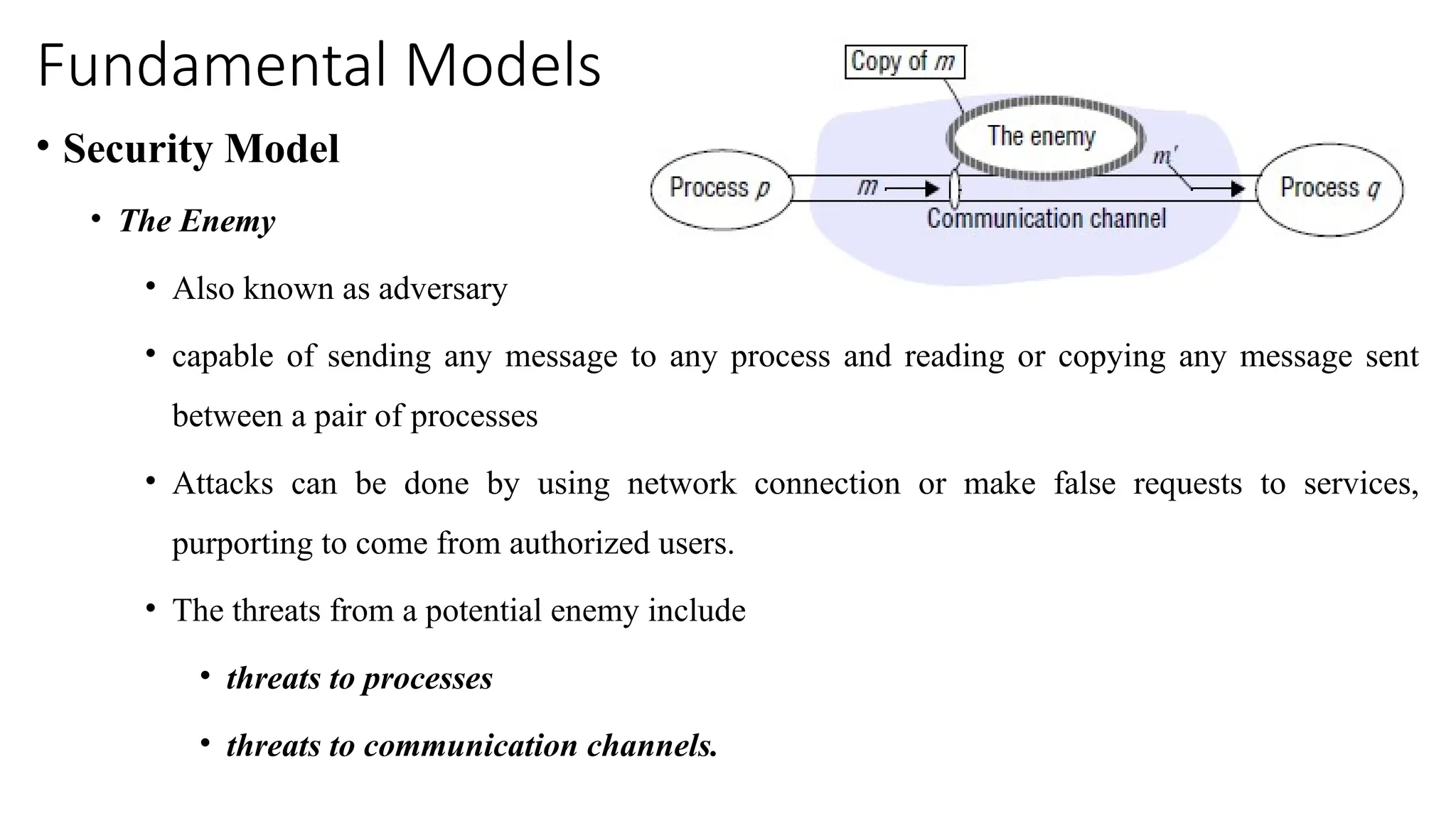 Fundamental Models
• Security Model
• The Enemy
• Also known as adversary
• capable of sending any message to any process and reading or copying any message sent
between a pair of processes
• Attacks can be done by using network connection or make false requests to services,
purporting to come from authorized users.
• The threats from a potential enemy include
• threats to processes
• threats to communication channels.
 