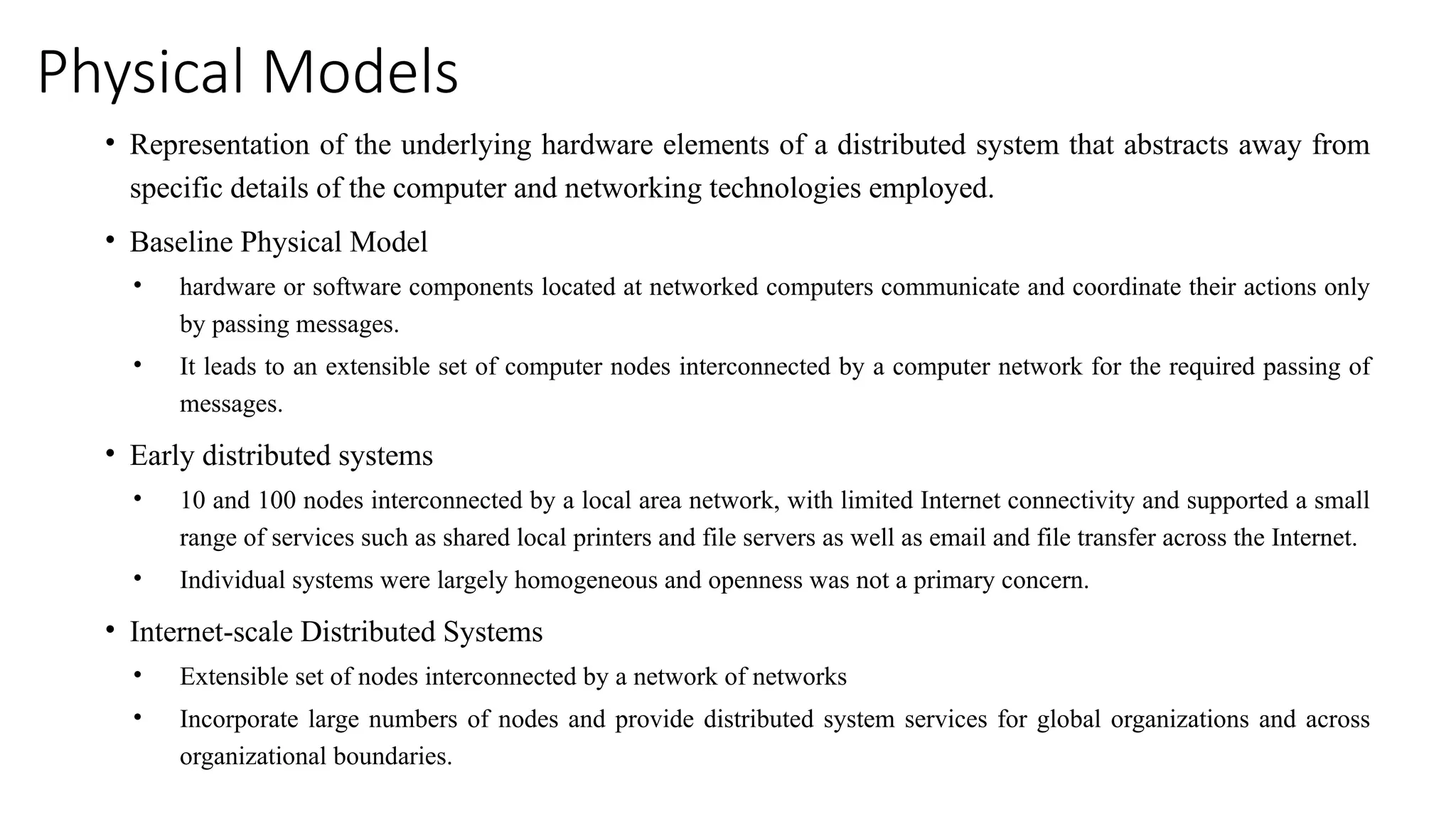 Physical Models
• Representation of the underlying hardware elements of a distributed system that abstracts away from
specific details of the computer and networking technologies employed.
• Baseline Physical Model
• hardware or software components located at networked computers communicate and coordinate their actions only
by passing messages.
• It leads to an extensible set of computer nodes interconnected by a computer network for the required passing of
messages.
• Early distributed systems
• 10 and 100 nodes interconnected by a local area network, with limited Internet connectivity and supported a small
range of services such as shared local printers and file servers as well as email and file transfer across the Internet.
• Individual systems were largely homogeneous and openness was not a primary concern.
• Internet-scale Distributed Systems
• Extensible set of nodes interconnected by a network of networks
• Incorporate large numbers of nodes and provide distributed system services for global organizations and across
organizational boundaries.
 
