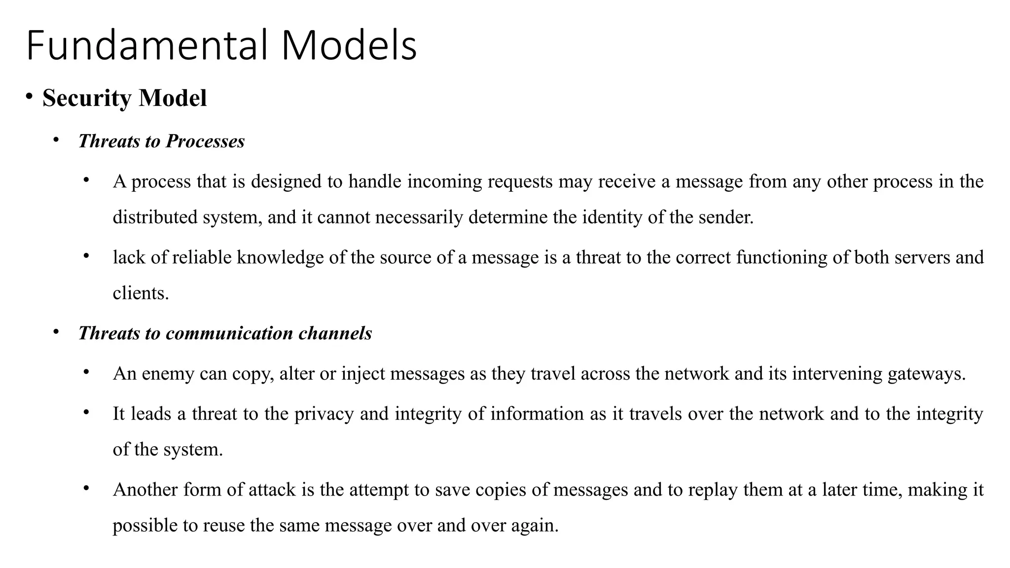 Fundamental Models
• Security Model
• Threats to Processes
• A process that is designed to handle incoming requests may receive a message from any other process in the
distributed system, and it cannot necessarily determine the identity of the sender.
• lack of reliable knowledge of the source of a message is a threat to the correct functioning of both servers and
clients.
• Threats to communication channels
• An enemy can copy, alter or inject messages as they travel across the network and its intervening gateways.
• It leads a threat to the privacy and integrity of information as it travels over the network and to the integrity
of the system.
• Another form of attack is the attempt to save copies of messages and to replay them at a later time, making it
possible to reuse the same message over and over again.
 