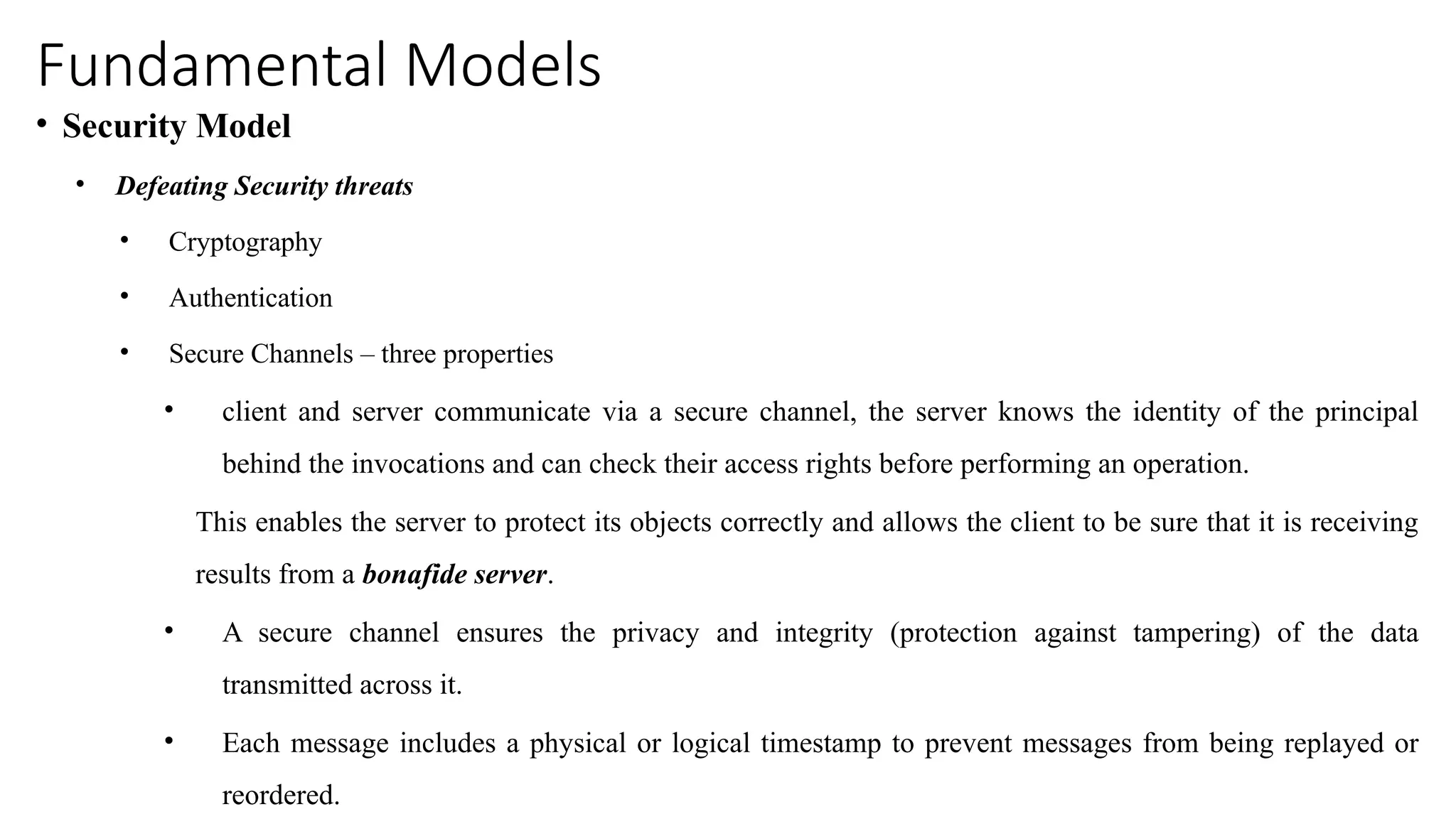 Fundamental Models
• Security Model
• Defeating Security threats
• Cryptography
• Authentication
• Secure Channels – three properties
• client and server communicate via a secure channel, the server knows the identity of the principal
behind the invocations and can check their access rights before performing an operation.
This enables the server to protect its objects correctly and allows the client to be sure that it is receiving
results from a bonafide server.
• A secure channel ensures the privacy and integrity (protection against tampering) of the data
transmitted across it.
• Each message includes a physical or logical timestamp to prevent messages from being replayed or
reordered.
 