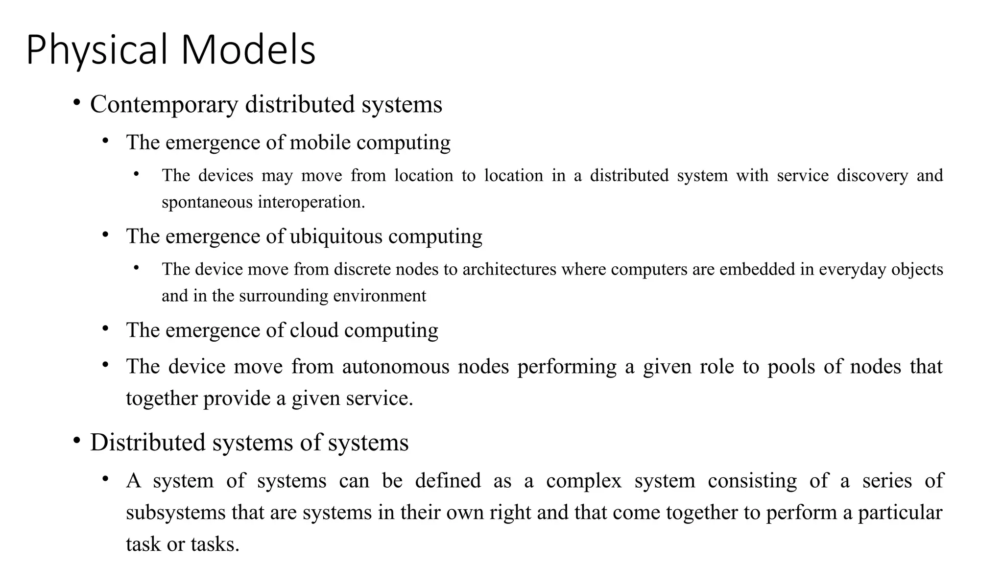 Physical Models
• Contemporary distributed systems
• The emergence of mobile computing
• The devices may move from location to location in a distributed system with service discovery and
spontaneous interoperation.
• The emergence of ubiquitous computing
• The device move from discrete nodes to architectures where computers are embedded in everyday objects
and in the surrounding environment
• The emergence of cloud computing
• The device move from autonomous nodes performing a given role to pools of nodes that
together provide a given service.
• Distributed systems of systems
• A system of systems can be defined as a complex system consisting of a series of
subsystems that are systems in their own right and that come together to perform a particular
task or tasks.
 