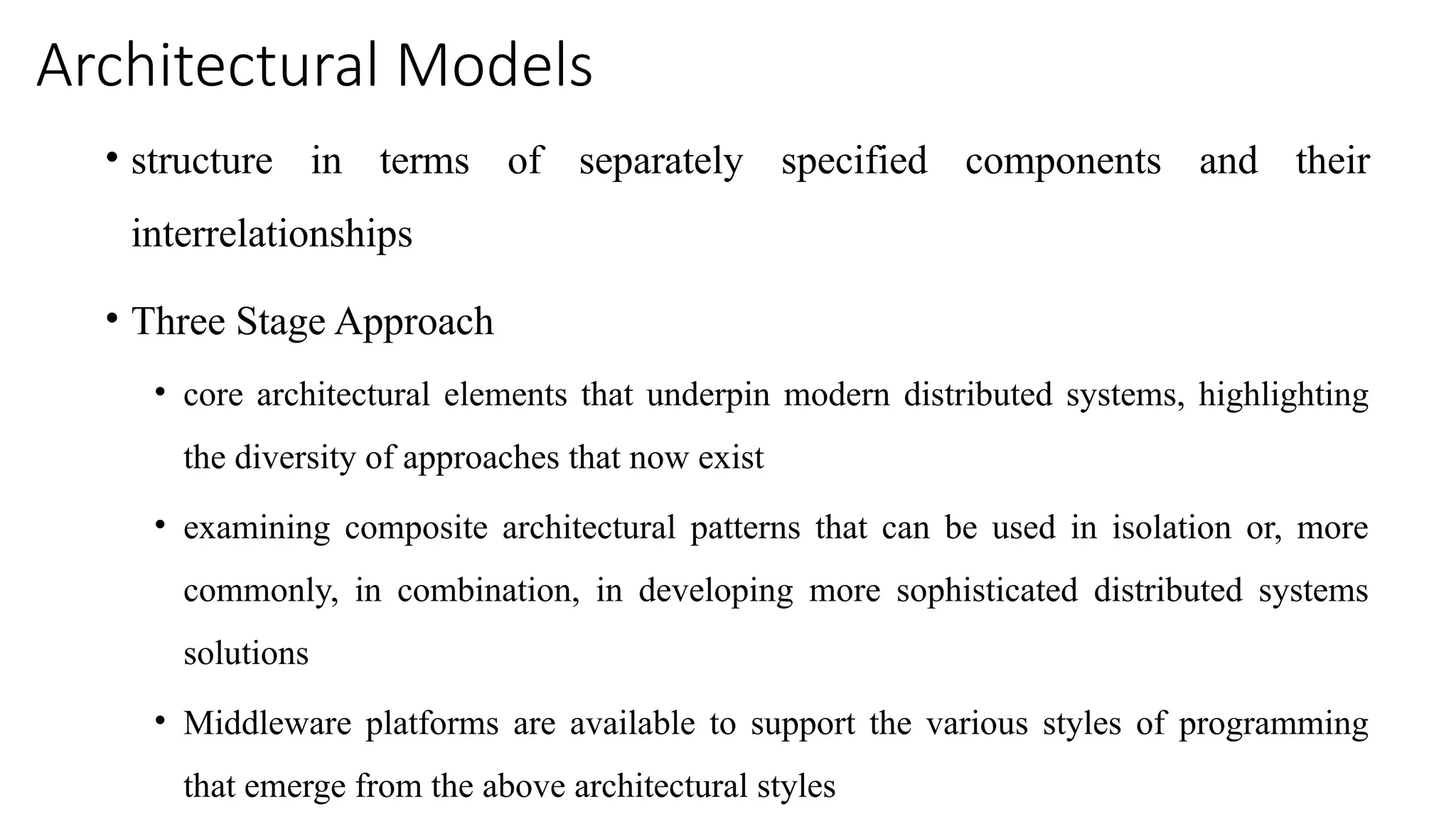Architectural Models
• structure in terms of separately specified components and their
interrelationships
• Three Stage Approach
• core architectural elements that underpin modern distributed systems, highlighting
the diversity of approaches that now exist
• examining composite architectural patterns that can be used in isolation or, more
commonly, in combination, in developing more sophisticated distributed systems
solutions
• Middleware platforms are available to support the various styles of programming
that emerge from the above architectural styles
 