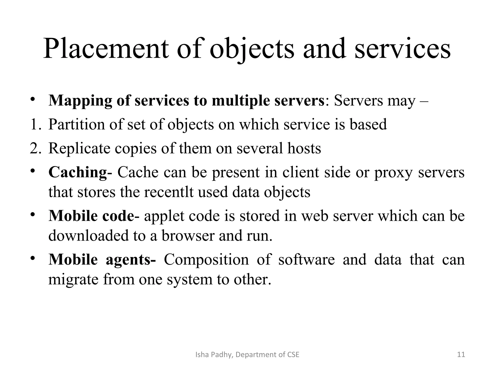 Placement of objects and services
• Mapping of services to multiple servers: Servers may –
1. Partition of set of objects on which service is based
2. Replicate copies of them on several hosts
• Caching- Cache can be present in client side or proxy servers
that stores the recentlt used data objects
• Mobile code- applet code is stored in web server which can be
downloaded to a browser and run.
• Mobile agents- Composition of software and data that can
migrate from one system to other.
11Isha Padhy, Department of CSE
 