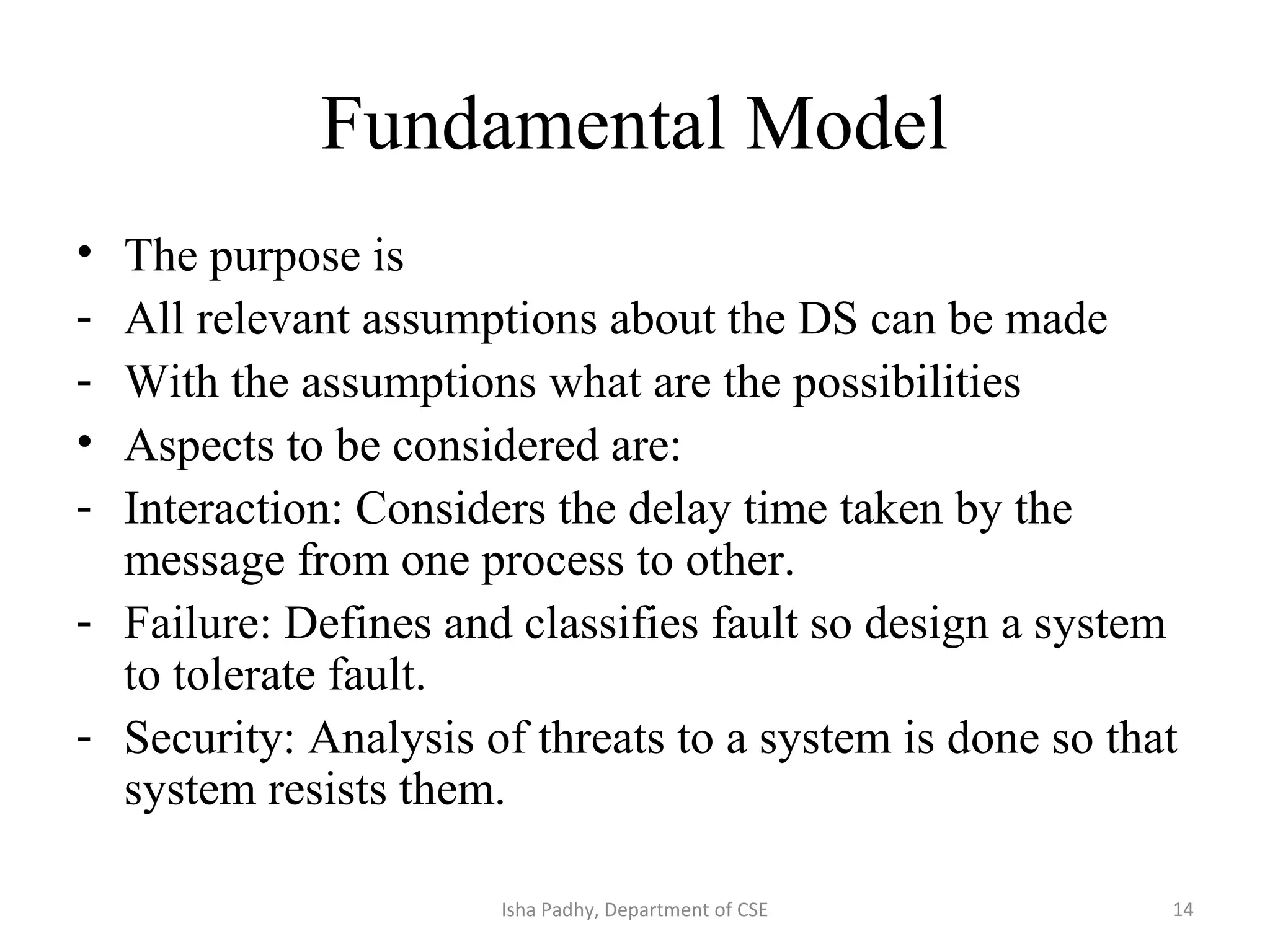 Fundamental Model
• The purpose is
- All relevant assumptions about the DS can be made
- With the assumptions what are the possibilities
• Aspects to be considered are:
- Interaction: Considers the delay time taken by the
message from one process to other.
- Failure: Defines and classifies fault so design a system
to tolerate fault.
- Security: Analysis of threats to a system is done so that
system resists them.
14Isha Padhy, Department of CSE
 